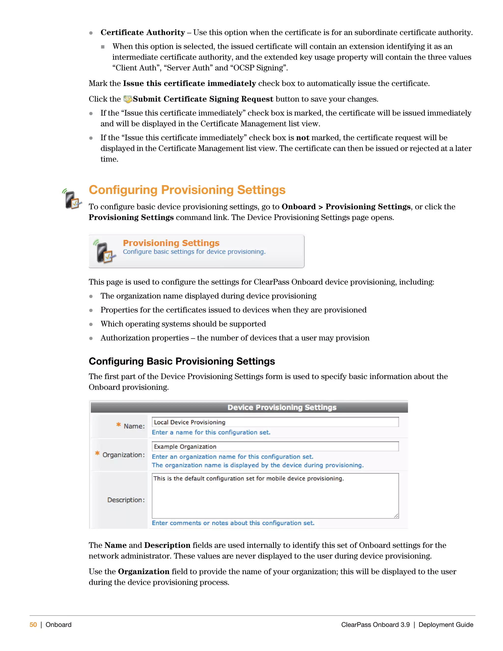 50 | Onboard ClearPass Onboard 3.9 | Deployment Guide
 Certificate Authority – Use this option when the certificate is for an subordinate certificate authority.
 When this option is selected, the issued certificate will contain an extension identifying it as an
intermediate certificate authority, and the extended key usage property will contain the three values
“Client Auth”, “Server Auth” and “OCSP Signing”.
Mark the Issue this certificate immediately check box to automatically issue the certificate.
Click the Submit Certificate Signing Request button to save your changes.
 If the “Issue this certificate immediately” check box is marked, the certificate will be issued immediately
and will be displayed in the Certificate Management list view.
 If the “Issue this certificate immediately” check box is not marked, the certificate request will be
displayed in the Certificate Management list view. The certificate can then be issued or rejected at a later
time.
Configuring Provisioning Settings
To configure basic device provisioning settings, go to Onboard > Provisioning Settings, or click the
Provisioning Settings command link. The Device Provisioning Settings page opens.
This page is used to configure the settings for ClearPass Onboard device provisioning, including:
 The organization name displayed during device provisioning
 Properties for the certificates issued to devices when they are provisioned
 Which operating systems should be supported
 Authorization properties – the number of devices that a user may provision
Configuring Basic Provisioning Settings
The first part of the Device Provisioning Settings form is used to specify basic information about the
Onboard provisioning.
The Name and Description fields are used internally to identify this set of Onboard settings for the
network administrator. These values are never displayed to the user during device provisioning.
Use the Organization field to provide the name of your organization; this will be displayed to the user
during the device provisioning process.
 