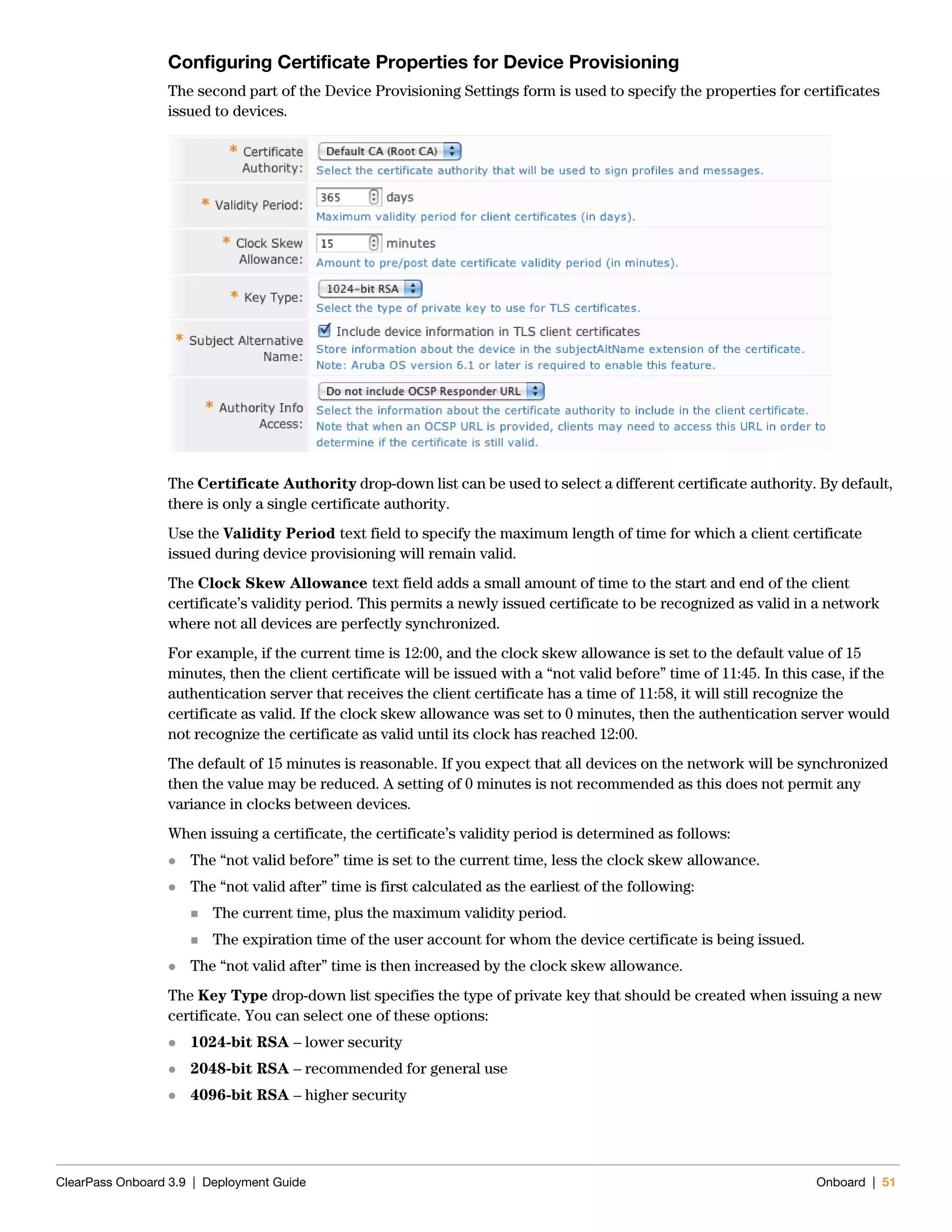 ClearPass Onboard 3.9 | Deployment Guide Onboard | 51
Configuring Certificate Properties for Device Provisioning
The second part of the Device Provisioning Settings form is used to specify the properties for certificates
issued to devices.
The Certificate Authority drop-down list can be used to select a different certificate authority. By default,
there is only a single certificate authority.
Use the Validity Period text field to specify the maximum length of time for which a client certificate
issued during device provisioning will remain valid.
The Clock Skew Allowance text field adds a small amount of time to the start and end of the client
certificate’s validity period. This permits a newly issued certificate to be recognized as valid in a network
where not all devices are perfectly synchronized.
For example, if the current time is 12:00, and the clock skew allowance is set to the default value of 15
minutes, then the client certificate will be issued with a “not valid before” time of 11:45. In this case, if the
authentication server that receives the client certificate has a time of 11:58, it will still recognize the
certificate as valid. If the clock skew allowance was set to 0 minutes, then the authentication server would
not recognize the certificate as valid until its clock has reached 12:00.
The default of 15 minutes is reasonable. If you expect that all devices on the network will be synchronized
then the value may be reduced. A setting of 0 minutes is not recommended as this does not permit any
variance in clocks between devices.
When issuing a certificate, the certificate’s validity period is determined as follows:
 The “not valid before” time is set to the current time, less the clock skew allowance.
 The “not valid after” time is first calculated as the earliest of the following:
 The current time, plus the maximum validity period.
 The expiration time of the user account for whom the device certificate is being issued.
 The “not valid after” time is then increased by the clock skew allowance.
The Key Type drop-down list specifies the type of private key that should be created when issuing a new
certificate. You can select one of these options:
 1024-bit RSA – lower security
 2048-bit RSA – recommended for general use
 4096-bit RSA – higher security
 