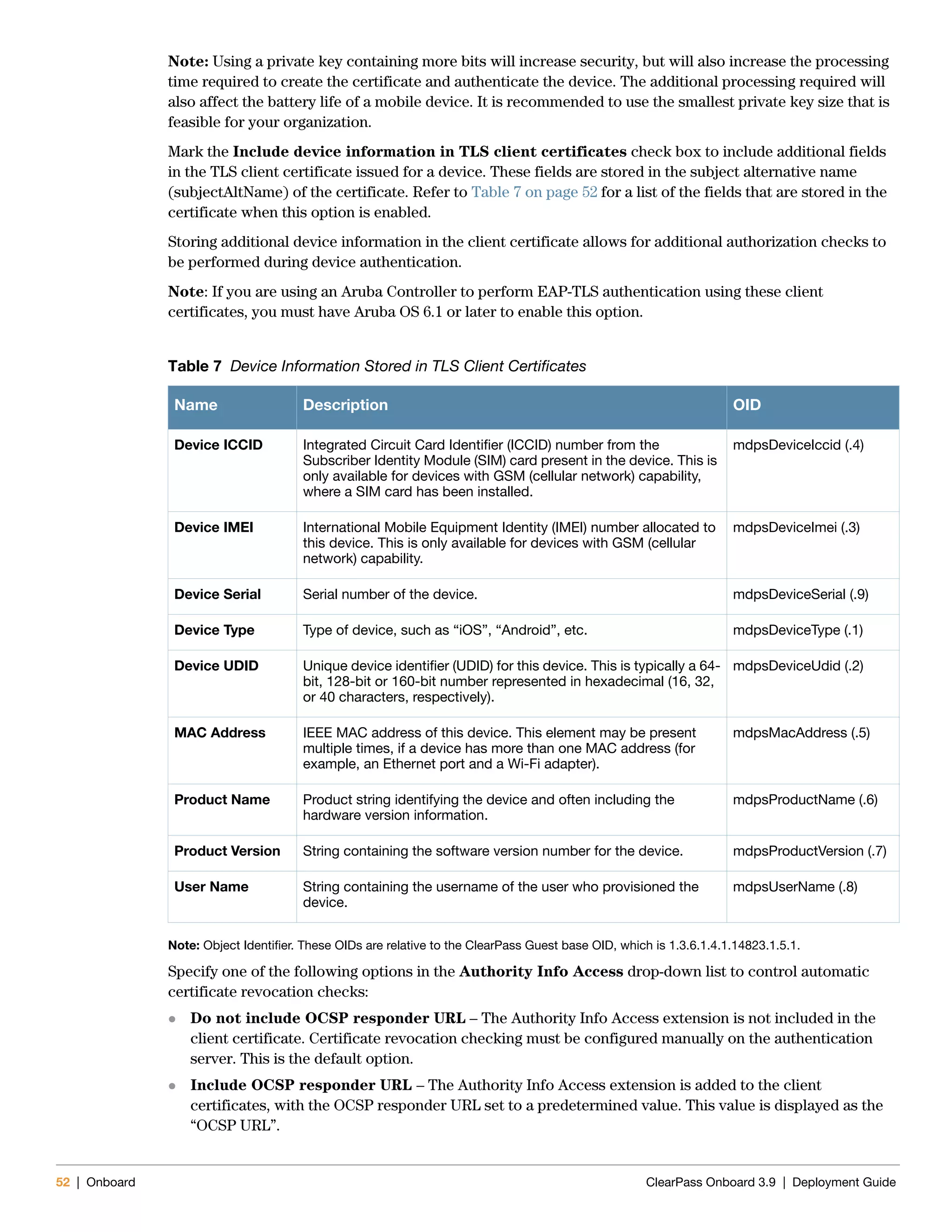 52 | Onboard ClearPass Onboard 3.9 | Deployment Guide
Note: Using a private key containing more bits will increase security, but will also increase the processing
time required to create the certificate and authenticate the device. The additional processing required will
also affect the battery life of a mobile device. It is recommended to use the smallest private key size that is
feasible for your organization.
Mark the Include device information in TLS client certificates check box to include additional fields
in the TLS client certificate issued for a device. These fields are stored in the subject alternative name
(subjectAltName) of the certificate. Refer to Table 7 on page 52 for a list of the fields that are stored in the
certificate when this option is enabled.
Storing additional device information in the client certificate allows for additional authorization checks to
be performed during device authentication.
Note: If you are using an Aruba Controller to perform EAP-TLS authentication using these client
certificates, you must have Aruba OS 6.1 or later to enable this option.
Note: Object Identifier. These OIDs are relative to the ClearPass Guest base OID, which is 1.3.6.1.4.1.14823.1.5.1.
Specify one of the following options in the Authority Info Access drop-down list to control automatic
certificate revocation checks:
 Do not include OCSP responder URL – The Authority Info Access extension is not included in the
client certificate. Certificate revocation checking must be configured manually on the authentication
server. This is the default option.
 Include OCSP responder URL – The Authority Info Access extension is added to the client
certificates, with the OCSP responder URL set to a predetermined value. This value is displayed as the
“OCSP URL”.
Table 7 Device Information Stored in TLS Client Certificates
Name Description OID
Device ICCID Integrated Circuit Card Identifier (ICCID) number from the
Subscriber Identity Module (SIM) card present in the device. This is
only available for devices with GSM (cellular network) capability,
where a SIM card has been installed.
mdpsDeviceIccid (.4)
Device IMEI International Mobile Equipment Identity (IMEI) number allocated to
this device. This is only available for devices with GSM (cellular
network) capability.
mdpsDeviceImei (.3)
Device Serial Serial number of the device. mdpsDeviceSerial (.9)
Device Type Type of device, such as “iOS”, “Android”, etc. mdpsDeviceType (.1)
Device UDID Unique device identifier (UDID) for this device. This is typically a 64-
bit, 128-bit or 160-bit number represented in hexadecimal (16, 32,
or 40 characters, respectively).
mdpsDeviceUdid (.2)
MAC Address IEEE MAC address of this device. This element may be present
multiple times, if a device has more than one MAC address (for
example, an Ethernet port and a Wi-Fi adapter).
mdpsMacAddress (.5)
Product Name Product string identifying the device and often including the
hardware version information.
mdpsProductName (.6)
Product Version String containing the software version number for the device. mdpsProductVersion (.7)
User Name String containing the username of the user who provisioned the
device.
mdpsUserName (.8)
 