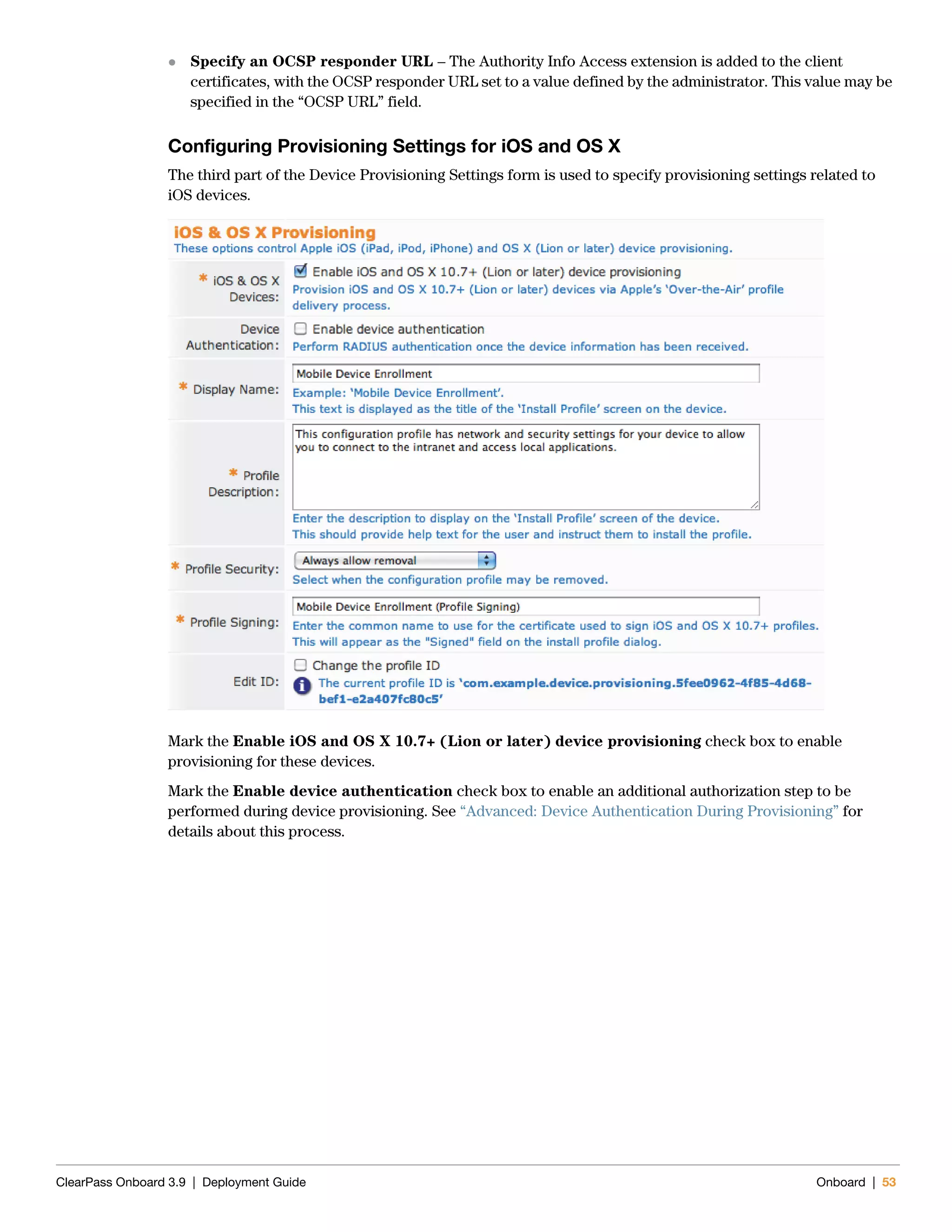 ClearPass Onboard 3.9 | Deployment Guide Onboard | 53
 Specify an OCSP responder URL – The Authority Info Access extension is added to the client
certificates, with the OCSP responder URL set to a value defined by the administrator. This value may be
specified in the “OCSP URL” field.
Configuring Provisioning Settings for iOS and OS X
The third part of the Device Provisioning Settings form is used to specify provisioning settings related to
iOS devices.
Mark the Enable iOS and OS X 10.7+ (Lion or later) device provisioning check box to enable
provisioning for these devices.
Mark the Enable device authentication check box to enable an additional authorization step to be
performed during device provisioning. See “Advanced: Device Authentication During Provisioning” for
details about this process.
 