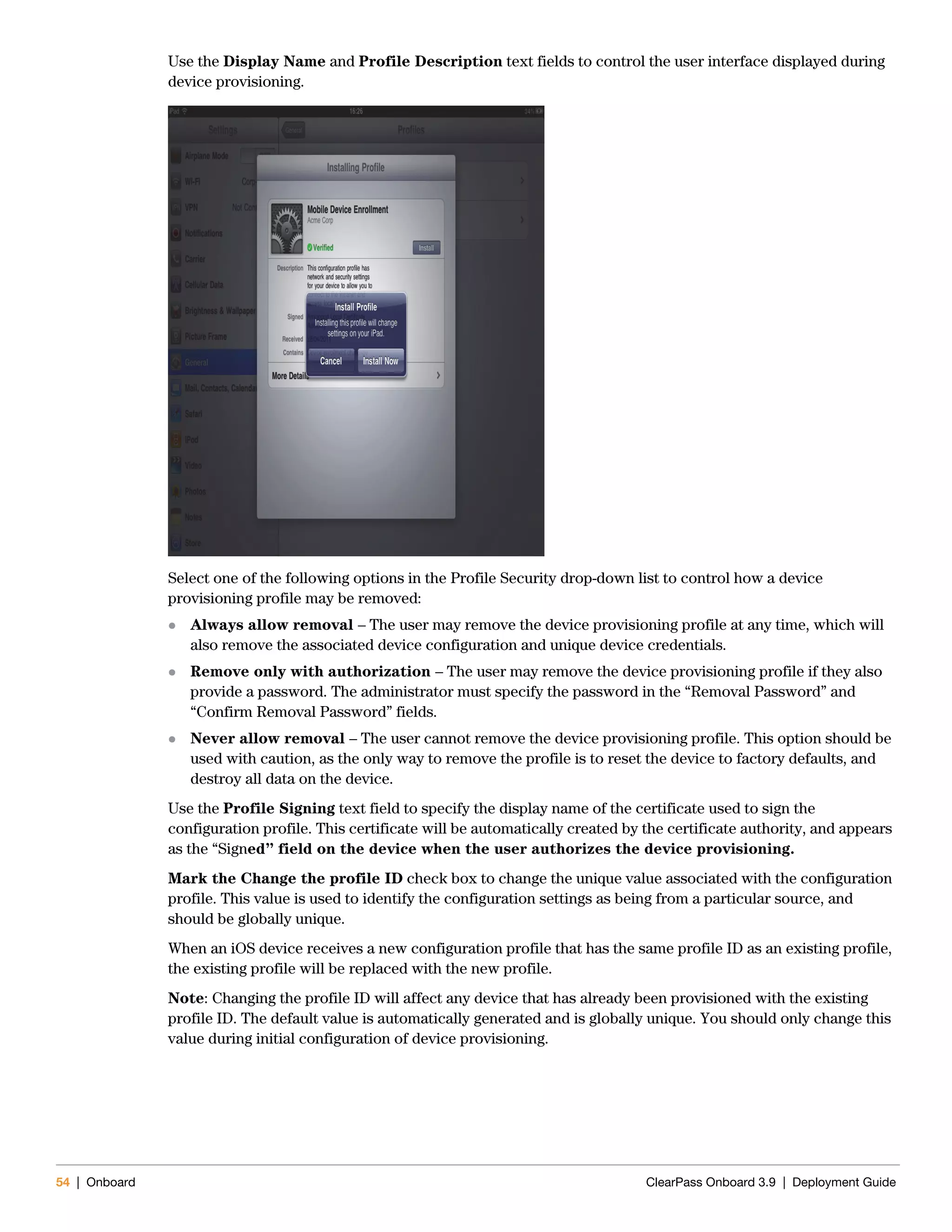 54 | Onboard ClearPass Onboard 3.9 | Deployment Guide
Use the Display Name and Profile Description text fields to control the user interface displayed during
device provisioning.
Select one of the following options in the Profile Security drop-down list to control how a device
provisioning profile may be removed:
 Always allow removal – The user may remove the device provisioning profile at any time, which will
also remove the associated device configuration and unique device credentials.
 Remove only with authorization – The user may remove the device provisioning profile if they also
provide a password. The administrator must specify the password in the “Removal Password” and
“Confirm Removal Password” fields.
 Never allow removal – The user cannot remove the device provisioning profile. This option should be
used with caution, as the only way to remove the profile is to reset the device to factory defaults, and
destroy all data on the device.
Use the Profile Signing text field to specify the display name of the certificate used to sign the
configuration profile. This certificate will be automatically created by the certificate authority, and appears
as the “Signed” field on the device when the user authorizes the device provisioning.
Mark the Change the profile ID check box to change the unique value associated with the configuration
profile. This value is used to identify the configuration settings as being from a particular source, and
should be globally unique.
When an iOS device receives a new configuration profile that has the same profile ID as an existing profile,
the existing profile will be replaced with the new profile.
Note: Changing the profile ID will affect any device that has already been provisioned with the existing
profile ID. The default value is automatically generated and is globally unique. You should only change this
value during initial configuration of device provisioning.
 