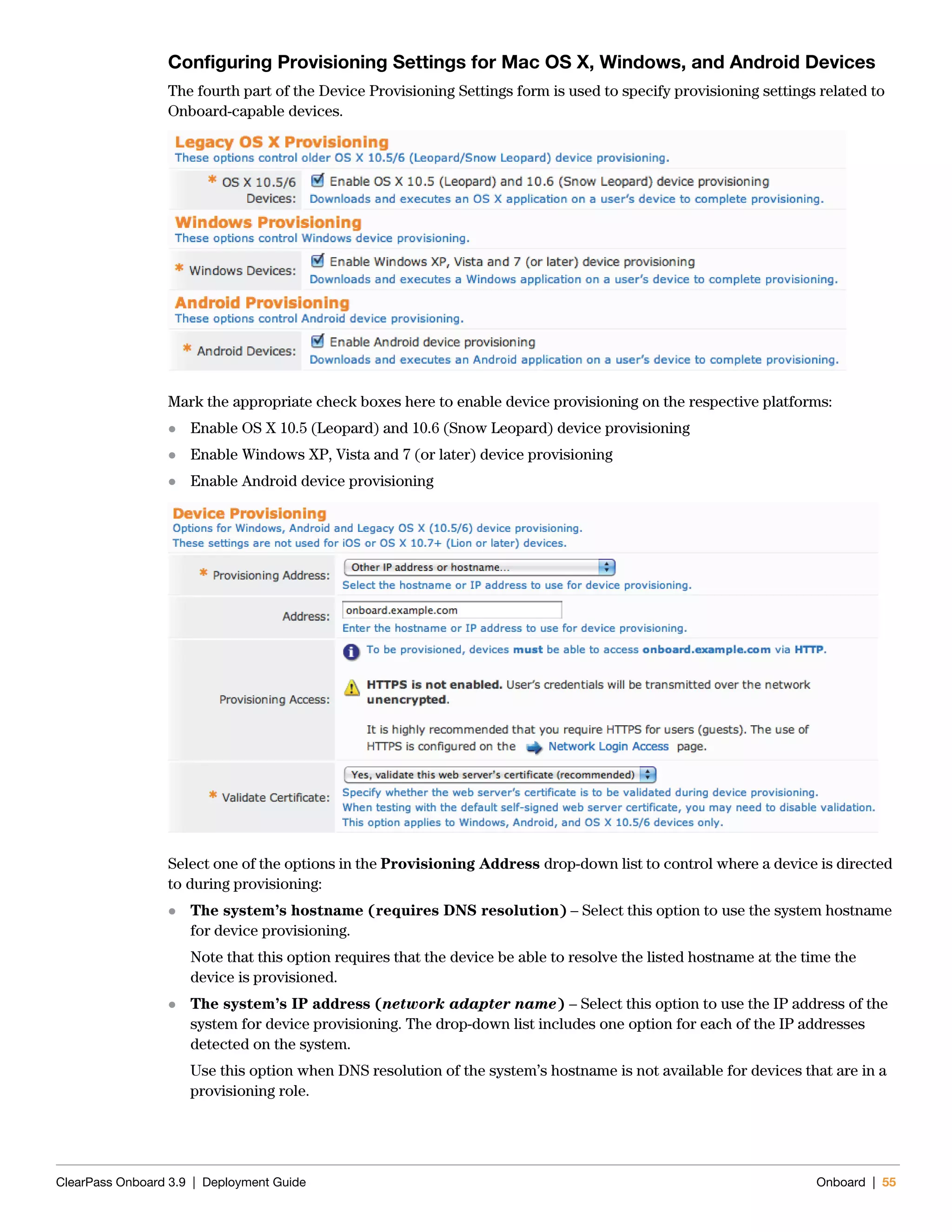 ClearPass Onboard 3.9 | Deployment Guide Onboard | 55
Configuring Provisioning Settings for Mac OS X, Windows, and Android Devices
The fourth part of the Device Provisioning Settings form is used to specify provisioning settings related to
Onboard-capable devices.
Mark the appropriate check boxes here to enable device provisioning on the respective platforms:
 Enable OS X 10.5 (Leopard) and 10.6 (Snow Leopard) device provisioning
 Enable Windows XP, Vista and 7 (or later) device provisioning
 Enable Android device provisioning
Select one of the options in the Provisioning Address drop-down list to control where a device is directed
to during provisioning:
 The system’s hostname (requires DNS resolution) – Select this option to use the system hostname
for device provisioning.
Note that this option requires that the device be able to resolve the listed hostname at the time the
device is provisioned.
 The system’s IP address (network adapter name) – Select this option to use the IP address of the
system for device provisioning. The drop-down list includes one option for each of the IP addresses
detected on the system.
Use this option when DNS resolution of the system’s hostname is not available for devices that are in a
provisioning role.
 