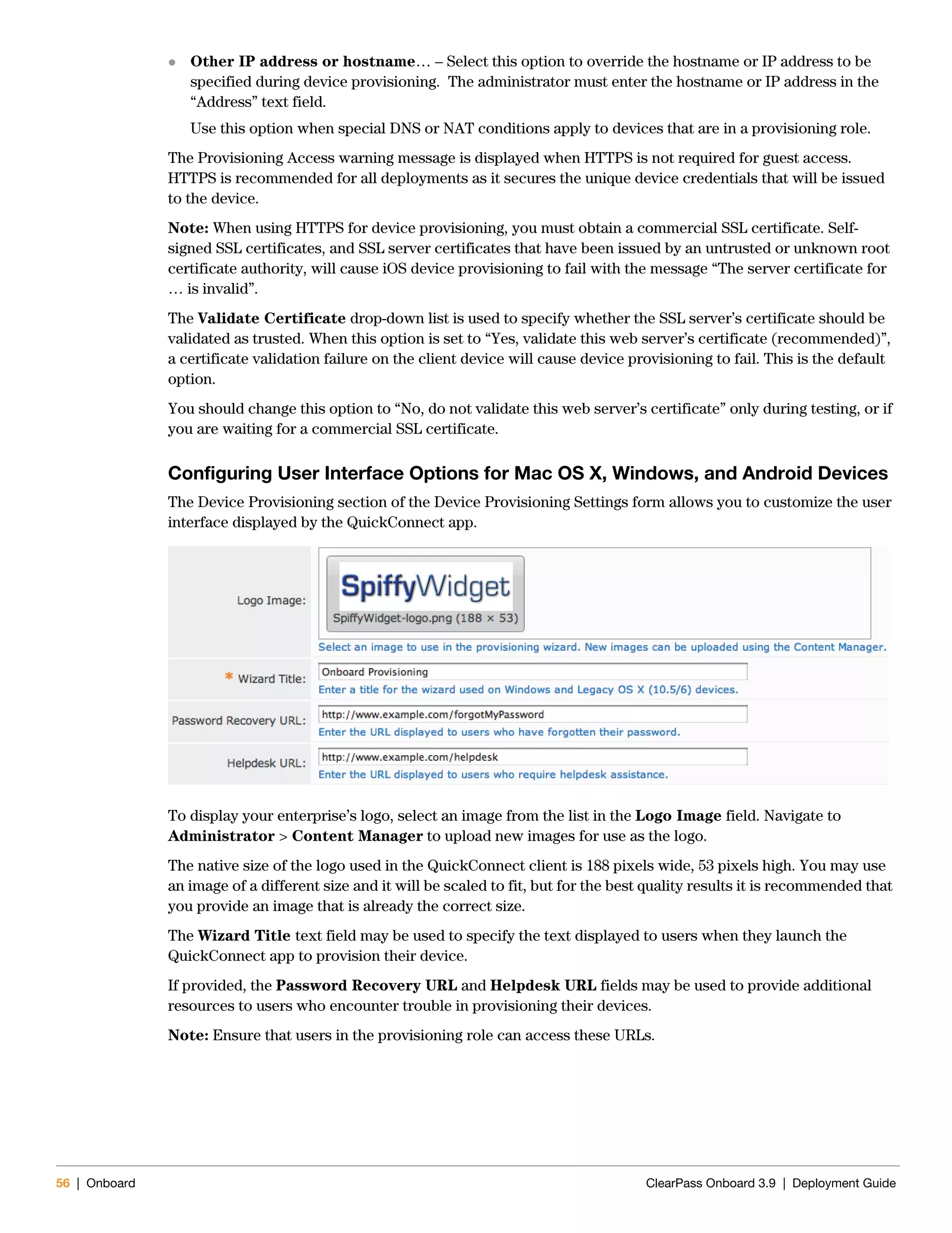 56 | Onboard ClearPass Onboard 3.9 | Deployment Guide
 Other IP address or hostname… – Select this option to override the hostname or IP address to be
specified during device provisioning. The administrator must enter the hostname or IP address in the
“Address” text field.
Use this option when special DNS or NAT conditions apply to devices that are in a provisioning role.
The Provisioning Access warning message is displayed when HTTPS is not required for guest access.
HTTPS is recommended for all deployments as it secures the unique device credentials that will be issued
to the device.
Note: When using HTTPS for device provisioning, you must obtain a commercial SSL certificate. Self-
signed SSL certificates, and SSL server certificates that have been issued by an untrusted or unknown root
certificate authority, will cause iOS device provisioning to fail with the message “The server certificate for
… is invalid”.
The Validate Certificate drop-down list is used to specify whether the SSL server’s certificate should be
validated as trusted. When this option is set to “Yes, validate this web server’s certificate (recommended)”,
a certificate validation failure on the client device will cause device provisioning to fail. This is the default
option.
You should change this option to “No, do not validate this web server’s certificate” only during testing, or if
you are waiting for a commercial SSL certificate.
Configuring User Interface Options for Mac OS X, Windows, and Android Devices
The Device Provisioning section of the Device Provisioning Settings form allows you to customize the user
interface displayed by the QuickConnect app.
To display your enterprise’s logo, select an image from the list in the Logo Image field. Navigate to
Administrator > Content Manager to upload new images for use as the logo.
The native size of the logo used in the QuickConnect client is 188 pixels wide, 53 pixels high. You may use
an image of a different size and it will be scaled to fit, but for the best quality results it is recommended that
you provide an image that is already the correct size.
The Wizard Title text field may be used to specify the text displayed to users when they launch the
QuickConnect app to provision their device.
If provided, the Password Recovery URL and Helpdesk URL fields may be used to provide additional
resources to users who encounter trouble in provisioning their devices.
Note: Ensure that users in the provisioning role can access these URLs.
 