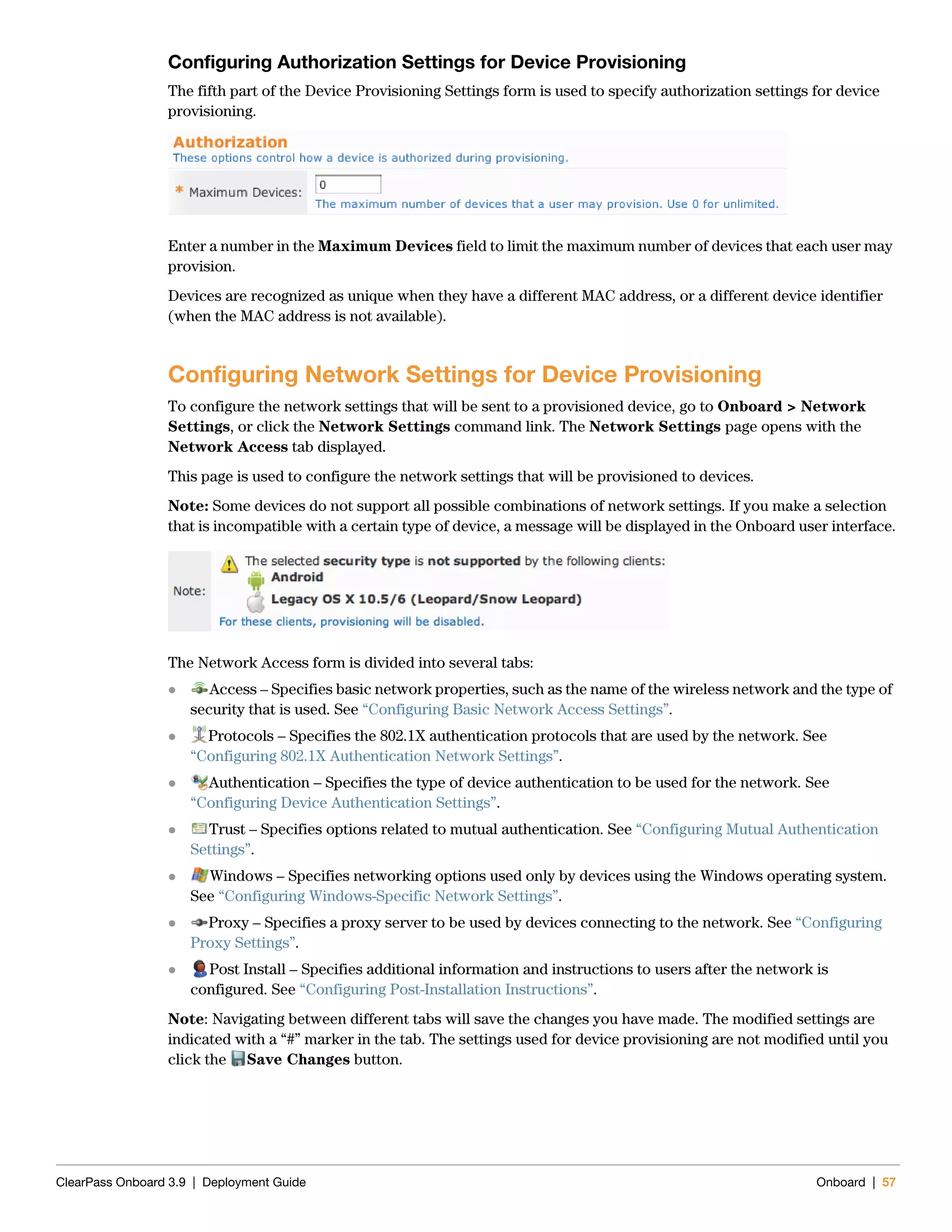 ClearPass Onboard 3.9 | Deployment Guide Onboard | 57
Configuring Authorization Settings for Device Provisioning
The fifth part of the Device Provisioning Settings form is used to specify authorization settings for device
provisioning.
Enter a number in the Maximum Devices field to limit the maximum number of devices that each user may
provision.
Devices are recognized as unique when they have a different MAC address, or a different device identifier
(when the MAC address is not available).
Configuring Network Settings for Device Provisioning
To configure the network settings that will be sent to a provisioned device, go to Onboard > Network
Settings, or click the Network Settings command link. The Network Settings page opens with the
Network Access tab displayed.
This page is used to configure the network settings that will be provisioned to devices.
Note: Some devices do not support all possible combinations of network settings. If you make a selection
that is incompatible with a certain type of device, a message will be displayed in the Onboard user interface.
The Network Access form is divided into several tabs:
 Access – Specifies basic network properties, such as the name of the wireless network and the type of
security that is used. See “Configuring Basic Network Access Settings”.
 Protocols – Specifies the 802.1X authentication protocols that are used by the network. See
“Configuring 802.1X Authentication Network Settings”.
 Authentication – Specifies the type of device authentication to be used for the network. See
“Configuring Device Authentication Settings”.
 Trust – Specifies options related to mutual authentication. See “Configuring Mutual Authentication
Settings”.
 Windows – Specifies networking options used only by devices using the Windows operating system.
See “Configuring Windows-Specific Network Settings”.
 Proxy – Specifies a proxy server to be used by devices connecting to the network. See “Configuring
Proxy Settings”.
 Post Install – Specifies additional information and instructions to users after the network is
configured. See “Configuring Post-Installation Instructions”.
Note: Navigating between different tabs will save the changes you have made. The modified settings are
indicated with a “#” marker in the tab. The settings used for device provisioning are not modified until you
click the Save Changes button.
 