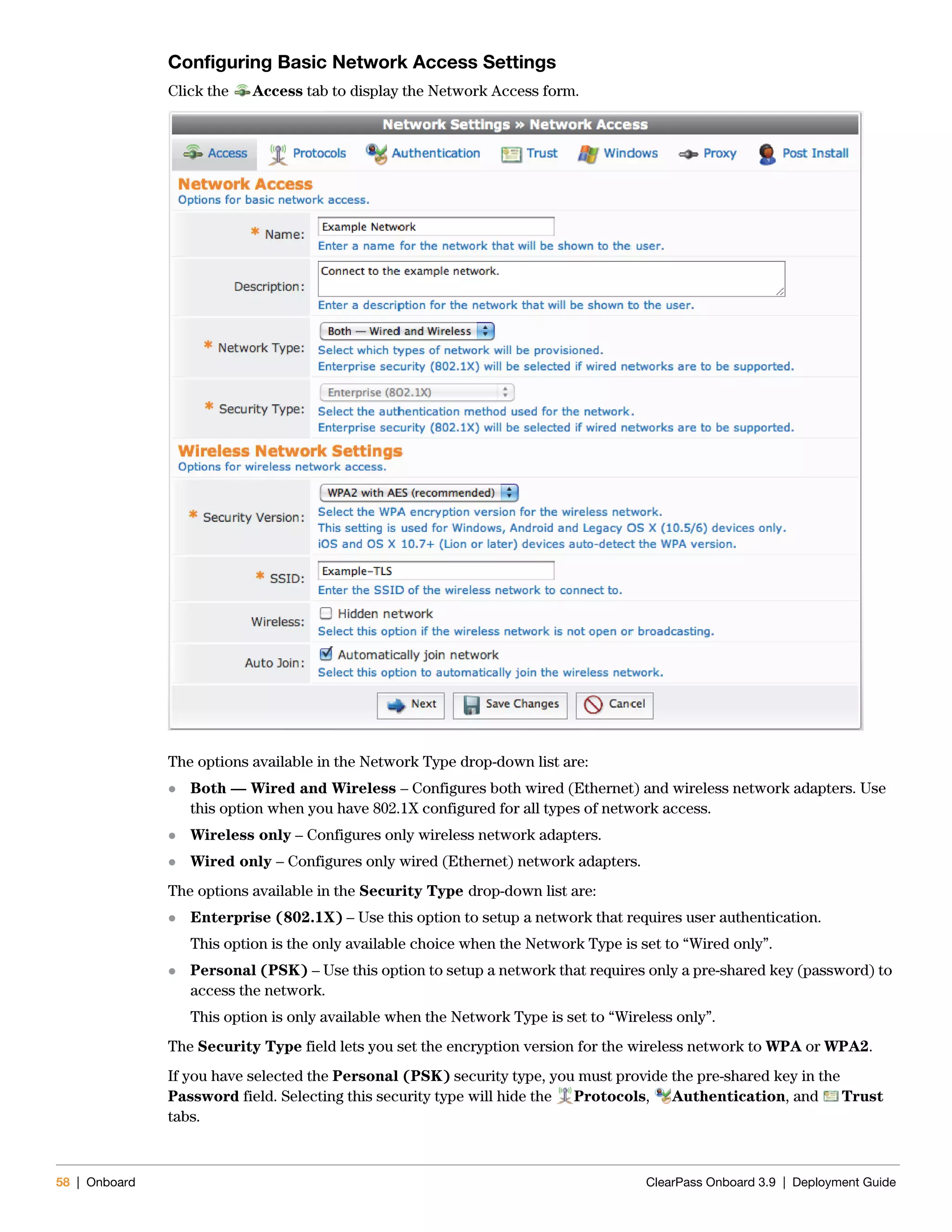 58 | Onboard ClearPass Onboard 3.9 | Deployment Guide
Configuring Basic Network Access Settings
Click the Access tab to display the Network Access form.
The options available in the Network Type drop-down list are:
 Both — Wired and Wireless – Configures both wired (Ethernet) and wireless network adapters. Use
this option when you have 802.1X configured for all types of network access.
 Wireless only – Configures only wireless network adapters.
 Wired only – Configures only wired (Ethernet) network adapters.
The options available in the Security Type drop-down list are:
 Enterprise (802.1X) – Use this option to setup a network that requires user authentication.
This option is the only available choice when the Network Type is set to “Wired only”.
 Personal (PSK) – Use this option to setup a network that requires only a pre-shared key (password) to
access the network.
This option is only available when the Network Type is set to “Wireless only”.
The Security Type field lets you set the encryption version for the wireless network to WPA or WPA2.
If you have selected the Personal (PSK) security type, you must provide the pre-shared key in the
Password field. Selecting this security type will hide the Protocols, Authentication, and Trust
tabs.
 
