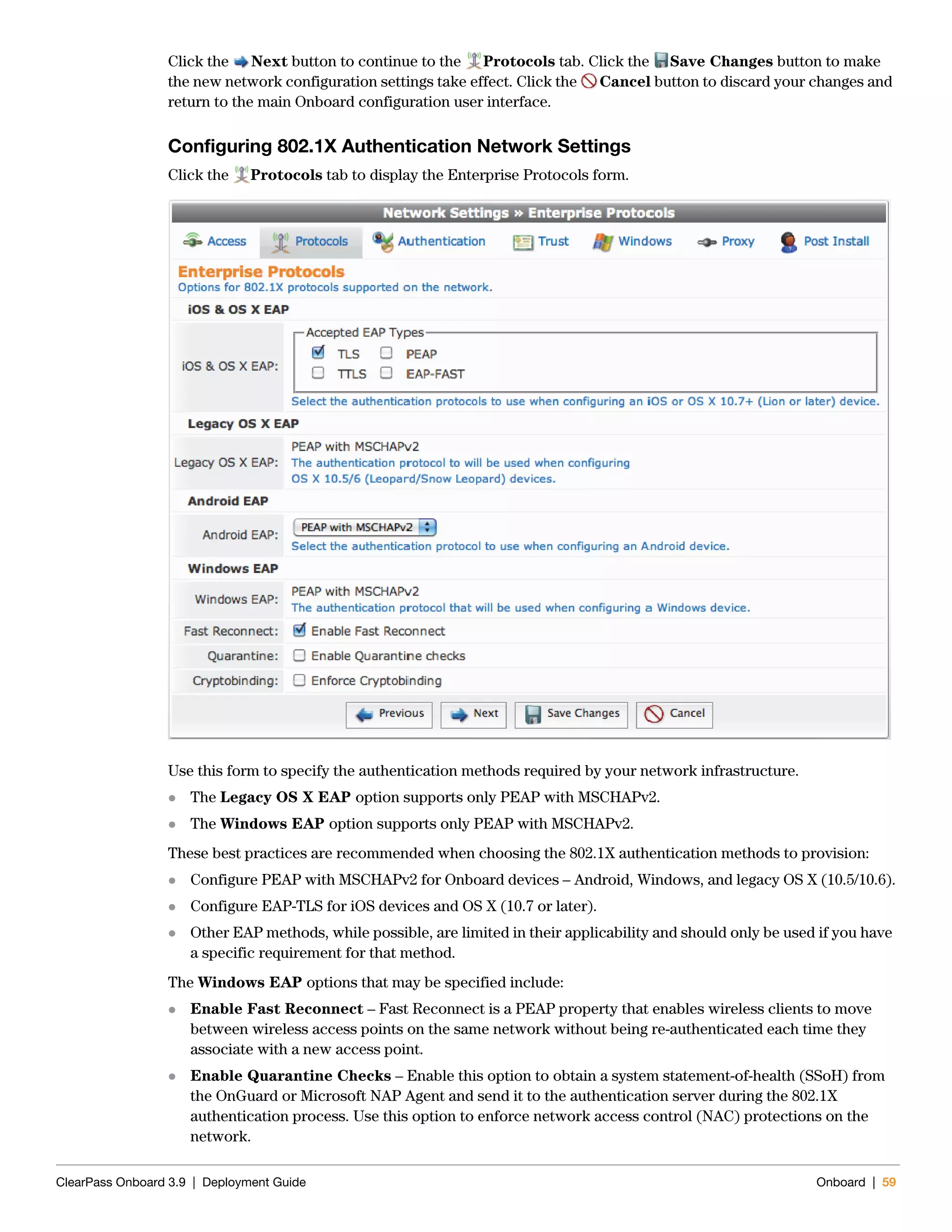ClearPass Onboard 3.9 | Deployment Guide Onboard | 59
Click the Next button to continue to the Protocols tab. Click the Save Changes button to make
the new network configuration settings take effect. Click the Cancel button to discard your changes and
return to the main Onboard configuration user interface.
Configuring 802.1X Authentication Network Settings
Click the Protocols tab to display the Enterprise Protocols form.
Use this form to specify the authentication methods required by your network infrastructure.
 The Legacy OS X EAP option supports only PEAP with MSCHAPv2.
 The Windows EAP option supports only PEAP with MSCHAPv2.
These best practices are recommended when choosing the 802.1X authentication methods to provision:
 Configure PEAP with MSCHAPv2 for Onboard devices – Android, Windows, and legacy OS X (10.5/10.6).
 Configure EAP-TLS for iOS devices and OS X (10.7 or later).
 Other EAP methods, while possible, are limited in their applicability and should only be used if you have
a specific requirement for that method.
The Windows EAP options that may be specified include:
 Enable Fast Reconnect – Fast Reconnect is a PEAP property that enables wireless clients to move
between wireless access points on the same network without being re-authenticated each time they
associate with a new access point.
 Enable Quarantine Checks – Enable this option to obtain a system statement-of-health (SSoH) from
the OnGuard or Microsoft NAP Agent and send it to the authentication server during the 802.1X
authentication process. Use this option to enforce network access control (NAC) protections on the
network.
 
