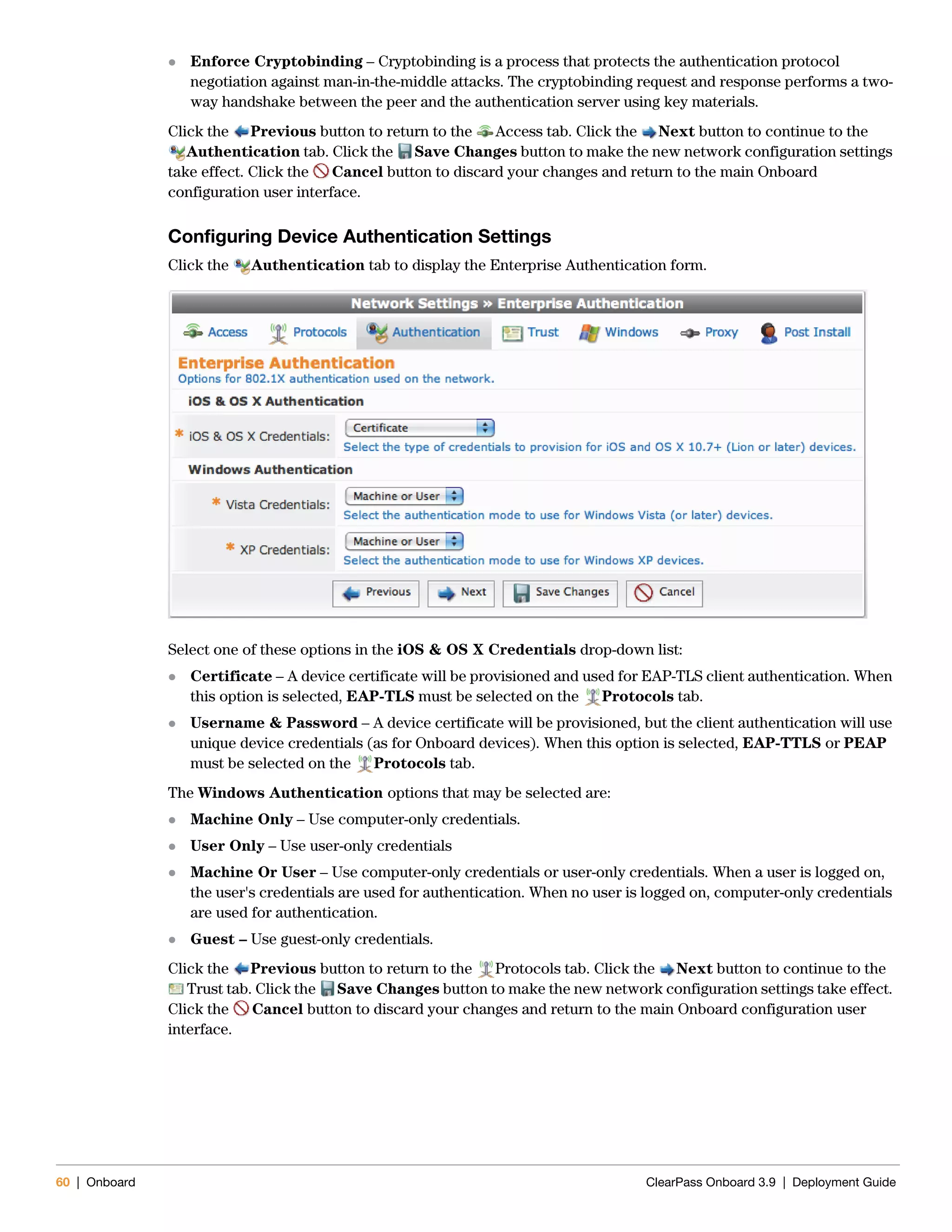 60 | Onboard ClearPass Onboard 3.9 | Deployment Guide
 Enforce Cryptobinding – Cryptobinding is a process that protects the authentication protocol
negotiation against man-in-the-middle attacks. The cryptobinding request and response performs a two-
way handshake between the peer and the authentication server using key materials.
Click the Previous button to return to the Access tab. Click the Next button to continue to the
Authentication tab. Click the Save Changes button to make the new network configuration settings
take effect. Click the Cancel button to discard your changes and return to the main Onboard
configuration user interface.
Configuring Device Authentication Settings
Click the Authentication tab to display the Enterprise Authentication form.
Select one of these options in the iOS & OS X Credentials drop-down list:
 Certificate – A device certificate will be provisioned and used for EAP-TLS client authentication. When
this option is selected, EAP-TLS must be selected on the Protocols tab.
 Username & Password – A device certificate will be provisioned, but the client authentication will use
unique device credentials (as for Onboard devices). When this option is selected, EAP-TTLS or PEAP
must be selected on the Protocols tab.
The Windows Authentication options that may be selected are:
 Machine Only – Use computer-only credentials.
 User Only – Use user-only credentials
 Machine Or User – Use computer-only credentials or user-only credentials. When a user is logged on,
the user's credentials are used for authentication. When no user is logged on, computer-only credentials
are used for authentication.
 Guest – Use guest-only credentials.
Click the Previous button to return to the Protocols tab. Click the Next button to continue to the
Trust tab. Click the Save Changes button to make the new network configuration settings take effect.
Click the Cancel button to discard your changes and return to the main Onboard configuration user
interface.
 