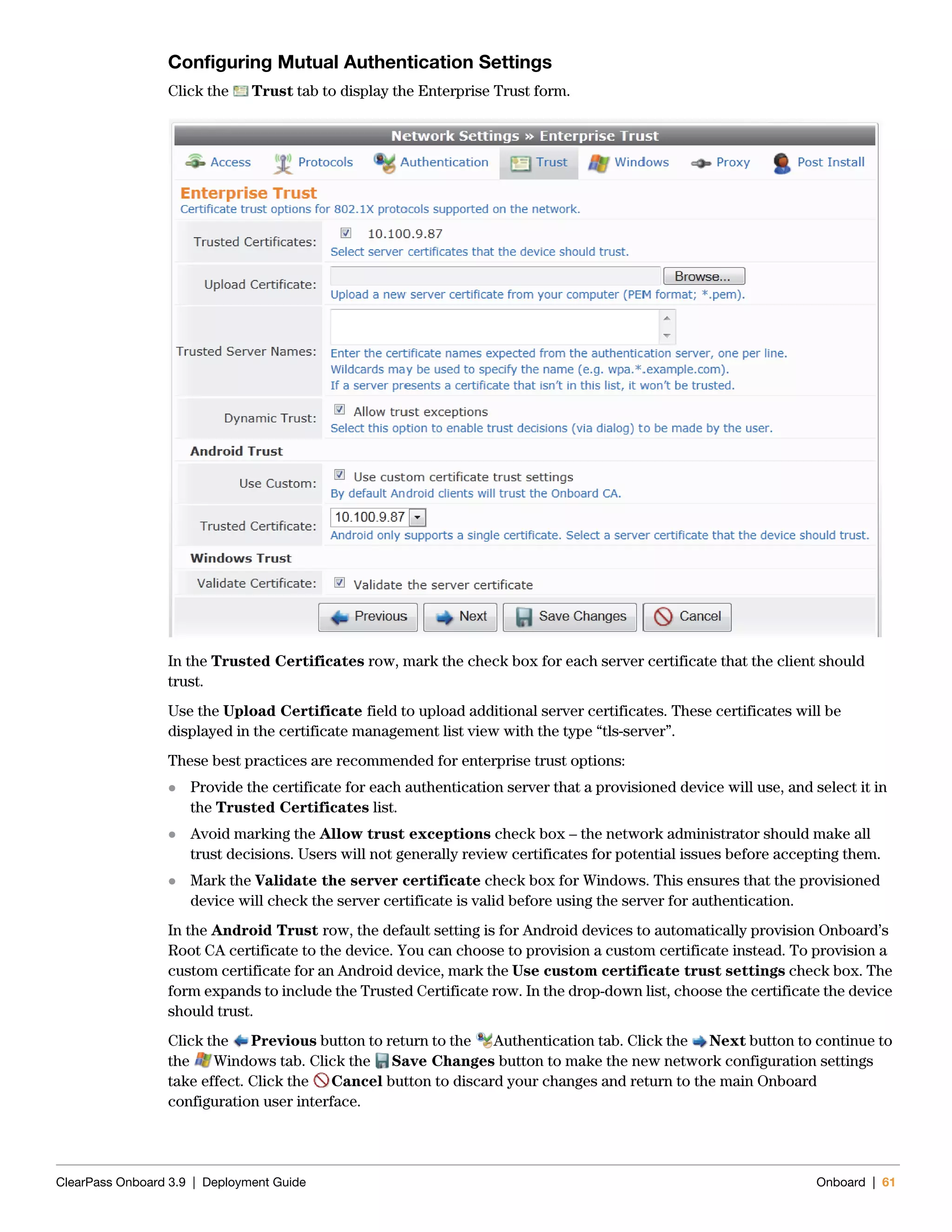 ClearPass Onboard 3.9 | Deployment Guide Onboard | 61
Configuring Mutual Authentication Settings
Click the Trust tab to display the Enterprise Trust form.
In the Trusted Certificates row, mark the check box for each server certificate that the client should
trust.
Use the Upload Certificate field to upload additional server certificates. These certificates will be
displayed in the certificate management list view with the type “tls-server”.
These best practices are recommended for enterprise trust options:
 Provide the certificate for each authentication server that a provisioned device will use, and select it in
the Trusted Certificates list.
 Avoid marking the Allow trust exceptions check box – the network administrator should make all
trust decisions. Users will not generally review certificates for potential issues before accepting them.
 Mark the Validate the server certificate check box for Windows. This ensures that the provisioned
device will check the server certificate is valid before using the server for authentication.
In the Android Trust row, the default setting is for Android devices to automatically provision Onboard’s
Root CA certificate to the device. You can choose to provision a custom certificate instead. To provision a
custom certificate for an Android device, mark the Use custom certificate trust settings check box. The
form expands to include the Trusted Certificate row. In the drop-down list, choose the certificate the device
should trust.
Click the Previous button to return to the Authentication tab. Click the Next button to continue to
the Windows tab. Click the Save Changes button to make the new network configuration settings
take effect. Click the Cancel button to discard your changes and return to the main Onboard
configuration user interface.
 