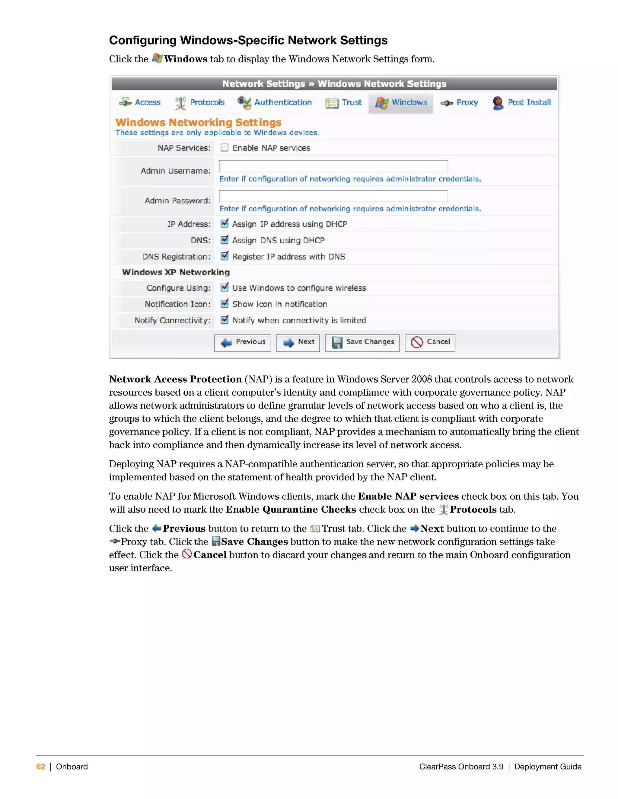 62 | Onboard ClearPass Onboard 3.9 | Deployment Guide
Configuring Windows-Specific Network Settings
Click the Windows tab to display the Windows Network Settings form.
Network Access Protection (NAP) is a feature in Windows Server 2008 that controls access to network
resources based on a client computer’s identity and compliance with corporate governance policy. NAP
allows network administrators to define granular levels of network access based on who a client is, the
groups to which the client belongs, and the degree to which that client is compliant with corporate
governance policy. If a client is not compliant, NAP provides a mechanism to automatically bring the client
back into compliance and then dynamically increase its level of network access.
Deploying NAP requires a NAP-compatible authentication server, so that appropriate policies may be
implemented based on the statement of health provided by the NAP client.
To enable NAP for Microsoft Windows clients, mark the Enable NAP services check box on this tab. You
will also need to mark the Enable Quarantine Checks check box on the Protocols tab.
Click the Previous button to return to the Trust tab. Click the Next button to continue to the
Proxy tab. Click the Save Changes button to make the new network configuration settings take
effect. Click the Cancel button to discard your changes and return to the main Onboard configuration
user interface.
 