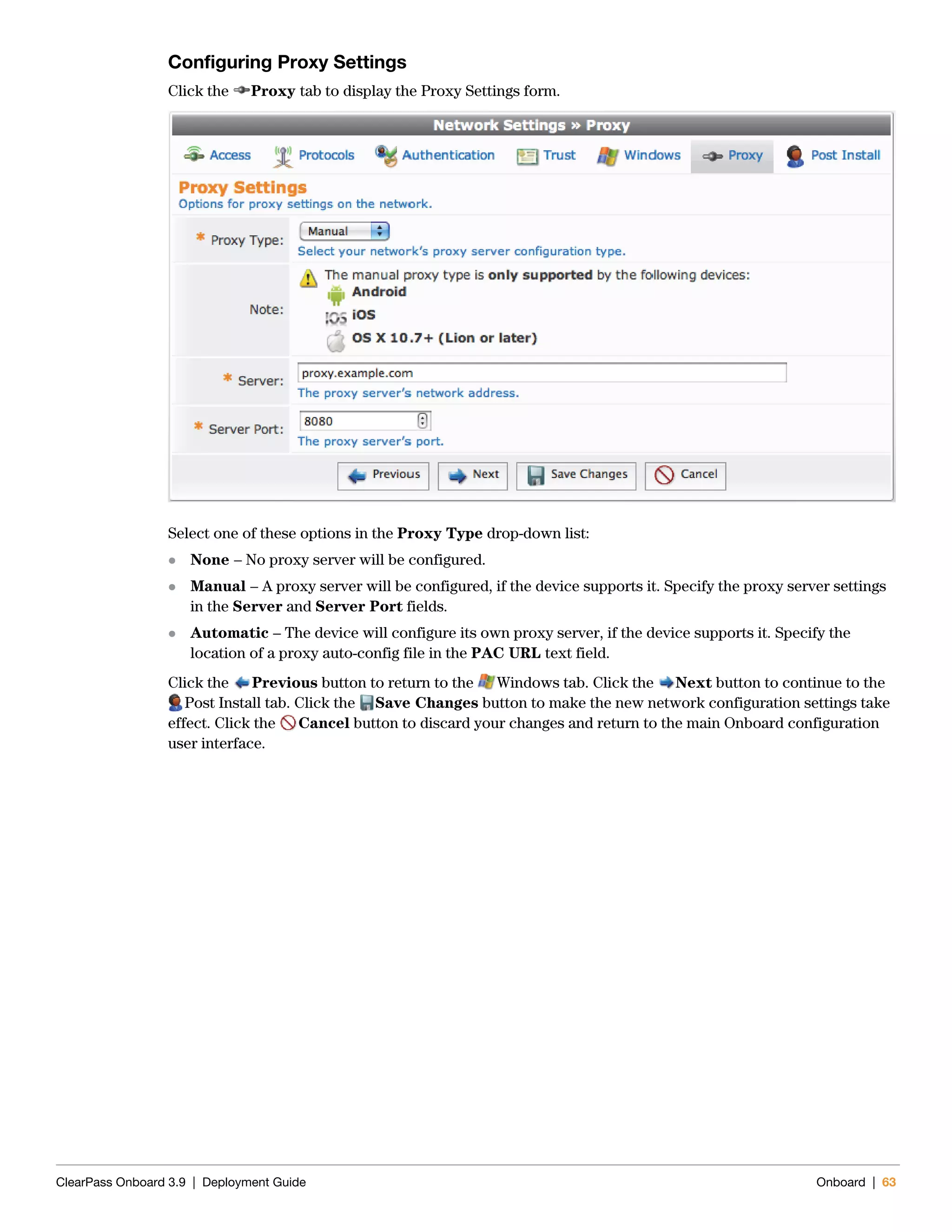 ClearPass Onboard 3.9 | Deployment Guide Onboard | 63
Configuring Proxy Settings
Click the Proxy tab to display the Proxy Settings form.
Select one of these options in the Proxy Type drop-down list:
 None – No proxy server will be configured.
 Manual – A proxy server will be configured, if the device supports it. Specify the proxy server settings
in the Server and Server Port fields.
 Automatic – The device will configure its own proxy server, if the device supports it. Specify the
location of a proxy auto-config file in the PAC URL text field.
Click the Previous button to return to the Windows tab. Click the Next button to continue to the
Post Install tab. Click the Save Changes button to make the new network configuration settings take
effect. Click the Cancel button to discard your changes and return to the main Onboard configuration
user interface.
 