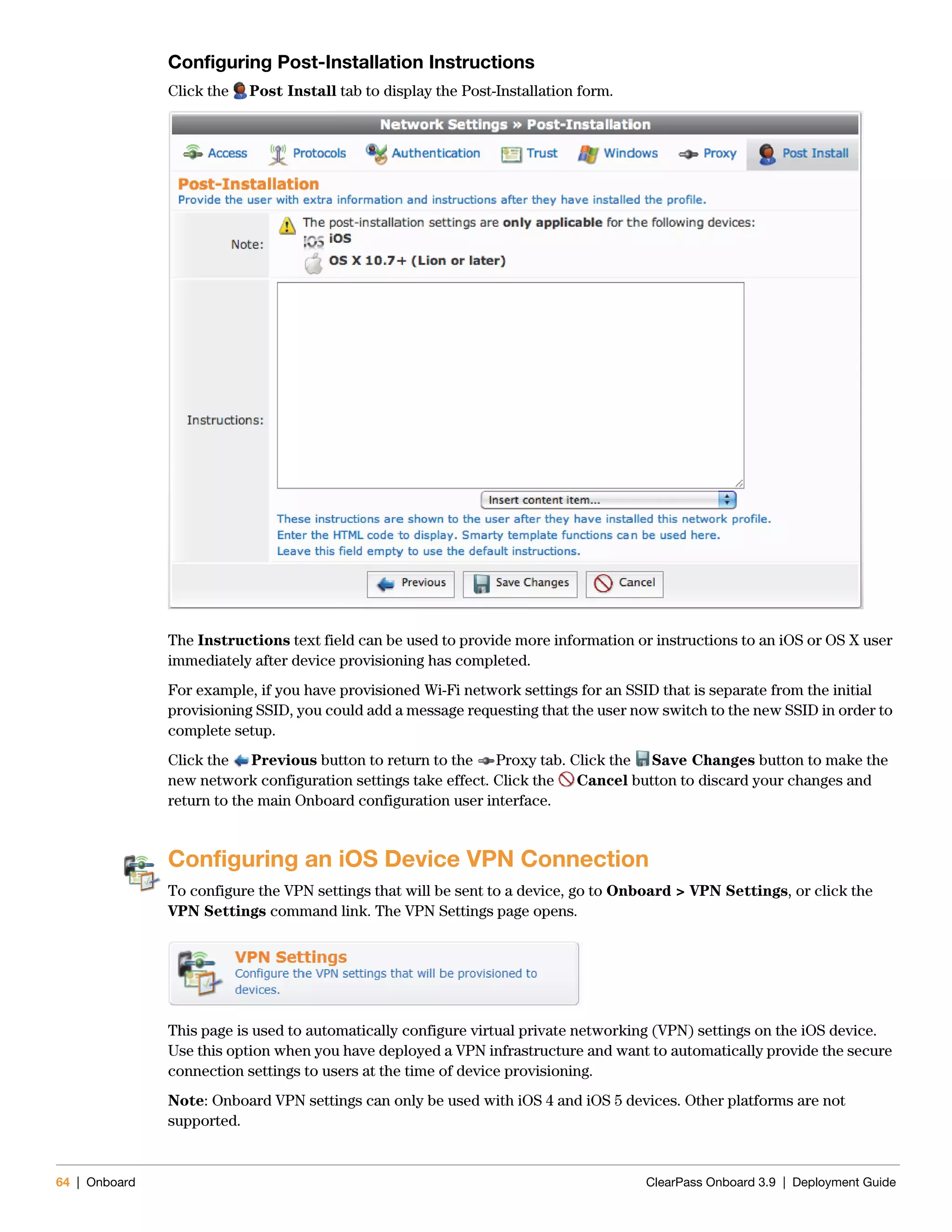64 | Onboard ClearPass Onboard 3.9 | Deployment Guide
Configuring Post-Installation Instructions
Click the Post Install tab to display the Post-Installation form.
The Instructions text field can be used to provide more information or instructions to an iOS or OS X user
immediately after device provisioning has completed.
For example, if you have provisioned Wi-Fi network settings for an SSID that is separate from the initial
provisioning SSID, you could add a message requesting that the user now switch to the new SSID in order to
complete setup.
Click the Previous button to return to the Proxy tab. Click the Save Changes button to make the
new network configuration settings take effect. Click the Cancel button to discard your changes and
return to the main Onboard configuration user interface.
Configuring an iOS Device VPN Connection
To configure the VPN settings that will be sent to a device, go to Onboard > VPN Settings, or click the
VPN Settings command link. The VPN Settings page opens.
This page is used to automatically configure virtual private networking (VPN) settings on the iOS device.
Use this option when you have deployed a VPN infrastructure and want to automatically provide the secure
connection settings to users at the time of device provisioning.
Note: Onboard VPN settings can only be used with iOS 4 and iOS 5 devices. Other platforms are not
supported.
 