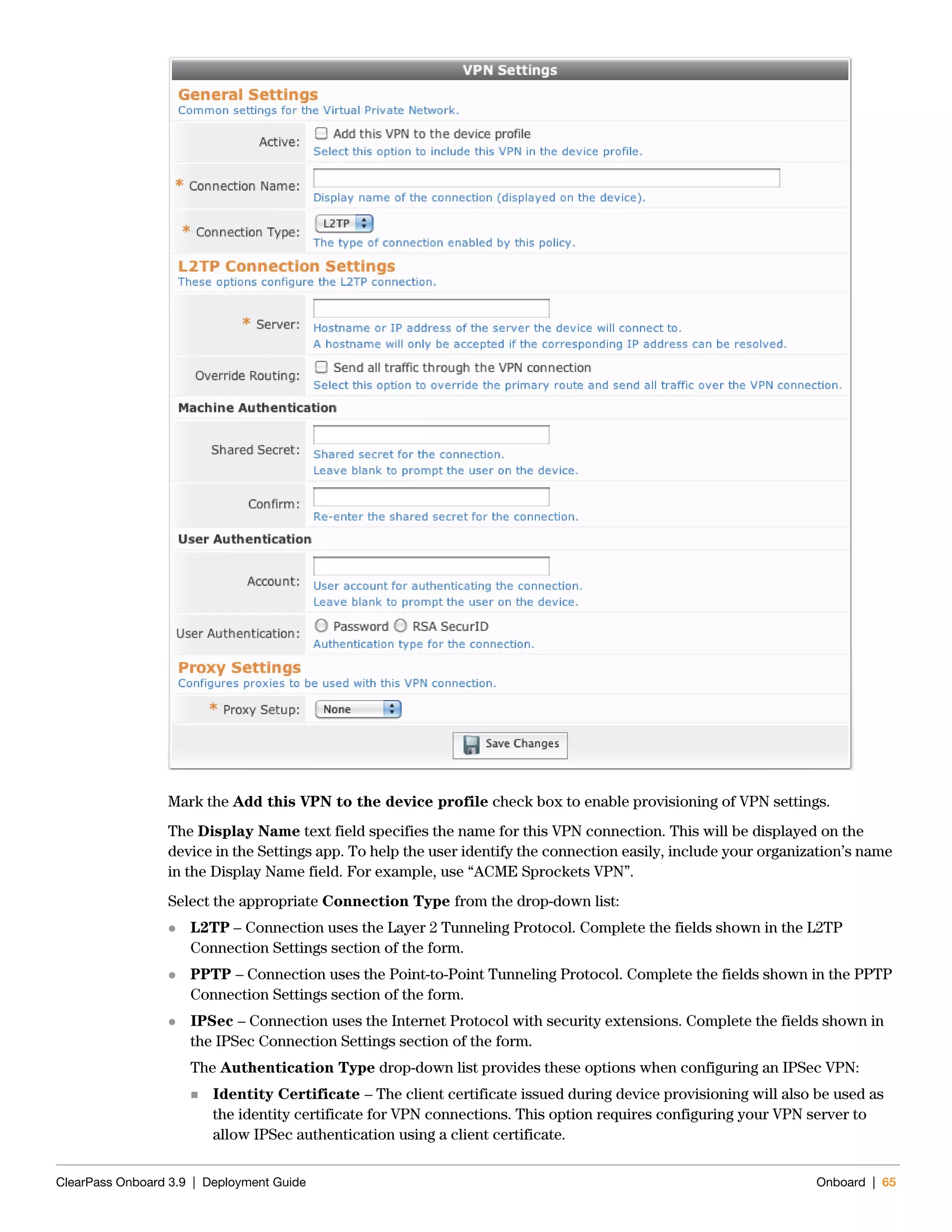 ClearPass Onboard 3.9 | Deployment Guide Onboard | 65
Mark the Add this VPN to the device profile check box to enable provisioning of VPN settings.
The Display Name text field specifies the name for this VPN connection. This will be displayed on the
device in the Settings app. To help the user identify the connection easily, include your organization’s name
in the Display Name field. For example, use “ACME Sprockets VPN”.
Select the appropriate Connection Type from the drop-down list:
 L2TP – Connection uses the Layer 2 Tunneling Protocol. Complete the fields shown in the L2TP
Connection Settings section of the form.
 PPTP – Connection uses the Point-to-Point Tunneling Protocol. Complete the fields shown in the PPTP
Connection Settings section of the form.
 IPSec – Connection uses the Internet Protocol with security extensions. Complete the fields shown in
the IPSec Connection Settings section of the form.
The Authentication Type drop-down list provides these options when configuring an IPSec VPN:
 Identity Certificate – The client certificate issued during device provisioning will also be used as
the identity certificate for VPN connections. This option requires configuring your VPN server to
allow IPSec authentication using a client certificate.
 