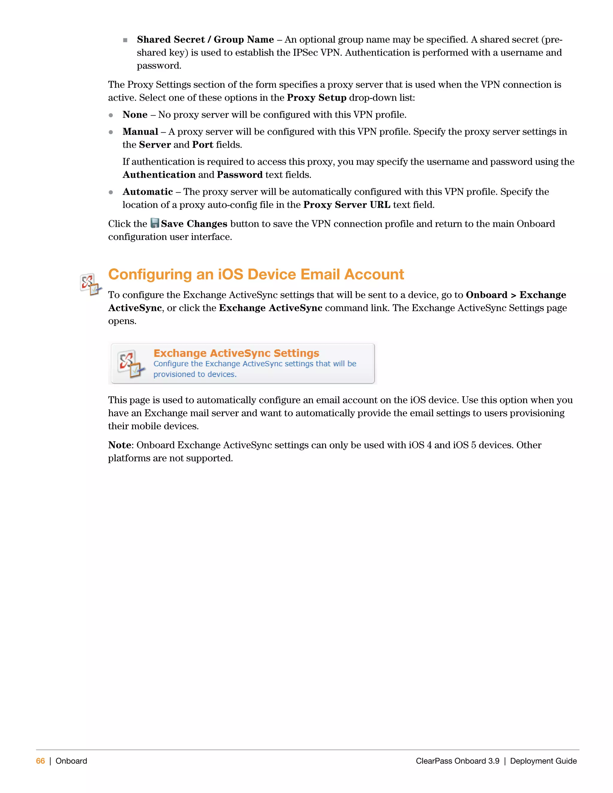 66 | Onboard ClearPass Onboard 3.9 | Deployment Guide
 Shared Secret / Group Name – An optional group name may be specified. A shared secret (pre-
shared key) is used to establish the IPSec VPN. Authentication is performed with a username and
password.
The Proxy Settings section of the form specifies a proxy server that is used when the VPN connection is
active. Select one of these options in the Proxy Setup drop-down list:
 None – No proxy server will be configured with this VPN profile.
 Manual – A proxy server will be configured with this VPN profile. Specify the proxy server settings in
the Server and Port fields.
If authentication is required to access this proxy, you may specify the username and password using the
Authentication and Password text fields.
 Automatic – The proxy server will be automatically configured with this VPN profile. Specify the
location of a proxy auto-config file in the Proxy Server URL text field.
Click the Save Changes button to save the VPN connection profile and return to the main Onboard
configuration user interface.
Configuring an iOS Device Email Account
To configure the Exchange ActiveSync settings that will be sent to a device, go to Onboard > Exchange
ActiveSync, or click the Exchange ActiveSync command link. The Exchange ActiveSync Settings page
opens.
This page is used to automatically configure an email account on the iOS device. Use this option when you
have an Exchange mail server and want to automatically provide the email settings to users provisioning
their mobile devices.
Note: Onboard Exchange ActiveSync settings can only be used with iOS 4 and iOS 5 devices. Other
platforms are not supported.
 