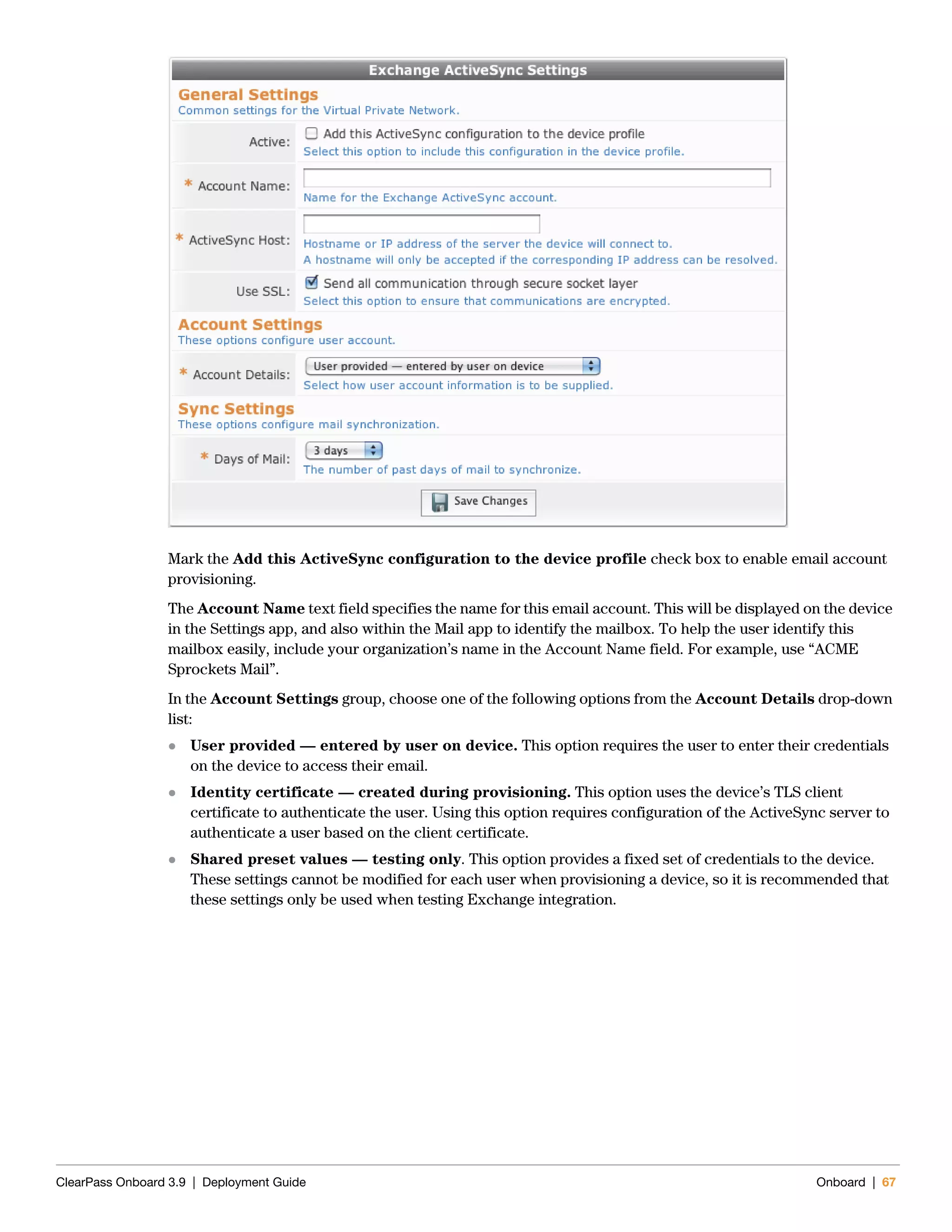 ClearPass Onboard 3.9 | Deployment Guide Onboard | 67
Mark the Add this ActiveSync configuration to the device profile check box to enable email account
provisioning.
The Account Name text field specifies the name for this email account. This will be displayed on the device
in the Settings app, and also within the Mail app to identify the mailbox. To help the user identify this
mailbox easily, include your organization’s name in the Account Name field. For example, use “ACME
Sprockets Mail”.
In the Account Settings group, choose one of the following options from the Account Details drop-down
list:
 User provided — entered by user on device. This option requires the user to enter their credentials
on the device to access their email.
 Identity certificate — created during provisioning. This option uses the device’s TLS client
certificate to authenticate the user. Using this option requires configuration of the ActiveSync server to
authenticate a user based on the client certificate.
 Shared preset values — testing only. This option provides a fixed set of credentials to the device.
These settings cannot be modified for each user when provisioning a device, so it is recommended that
these settings only be used when testing Exchange integration.
 
