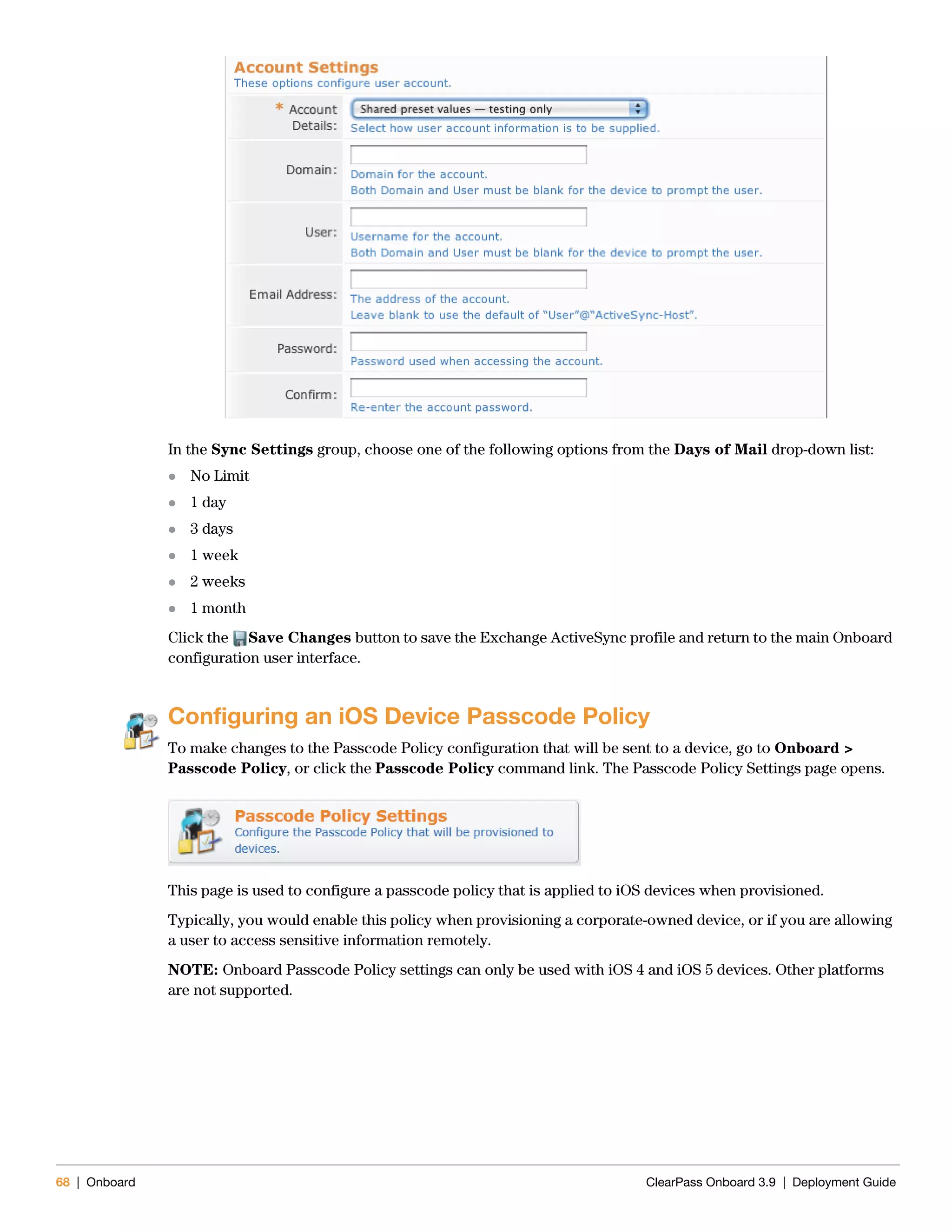 68 | Onboard ClearPass Onboard 3.9 | Deployment Guide
In the Sync Settings group, choose one of the following options from the Days of Mail drop-down list:
 No Limit
 1 day
 3 days
 1 week
 2 weeks
 1 month
Click the Save Changes button to save the Exchange ActiveSync profile and return to the main Onboard
configuration user interface.
Configuring an iOS Device Passcode Policy
To make changes to the Passcode Policy configuration that will be sent to a device, go to Onboard >
Passcode Policy, or click the Passcode Policy command link. The Passcode Policy Settings page opens.
This page is used to configure a passcode policy that is applied to iOS devices when provisioned.
Typically, you would enable this policy when provisioning a corporate-owned device, or if you are allowing
a user to access sensitive information remotely.
NOTE: Onboard Passcode Policy settings can only be used with iOS 4 and iOS 5 devices. Other platforms
are not supported.
 