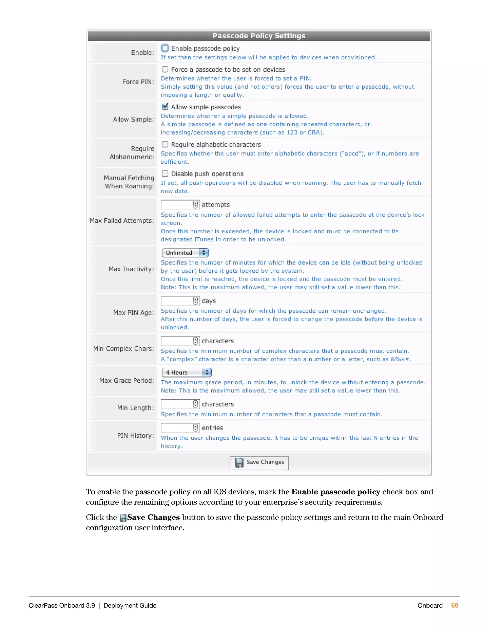 ClearPass Onboard 3.9 | Deployment Guide Onboard | 69
To enable the passcode policy on all iOS devices, mark the Enable passcode policy check box and
configure the remaining options according to your enterprise’s security requirements.
Click the Save Changes button to save the passcode policy settings and return to the main Onboard
configuration user interface.
 