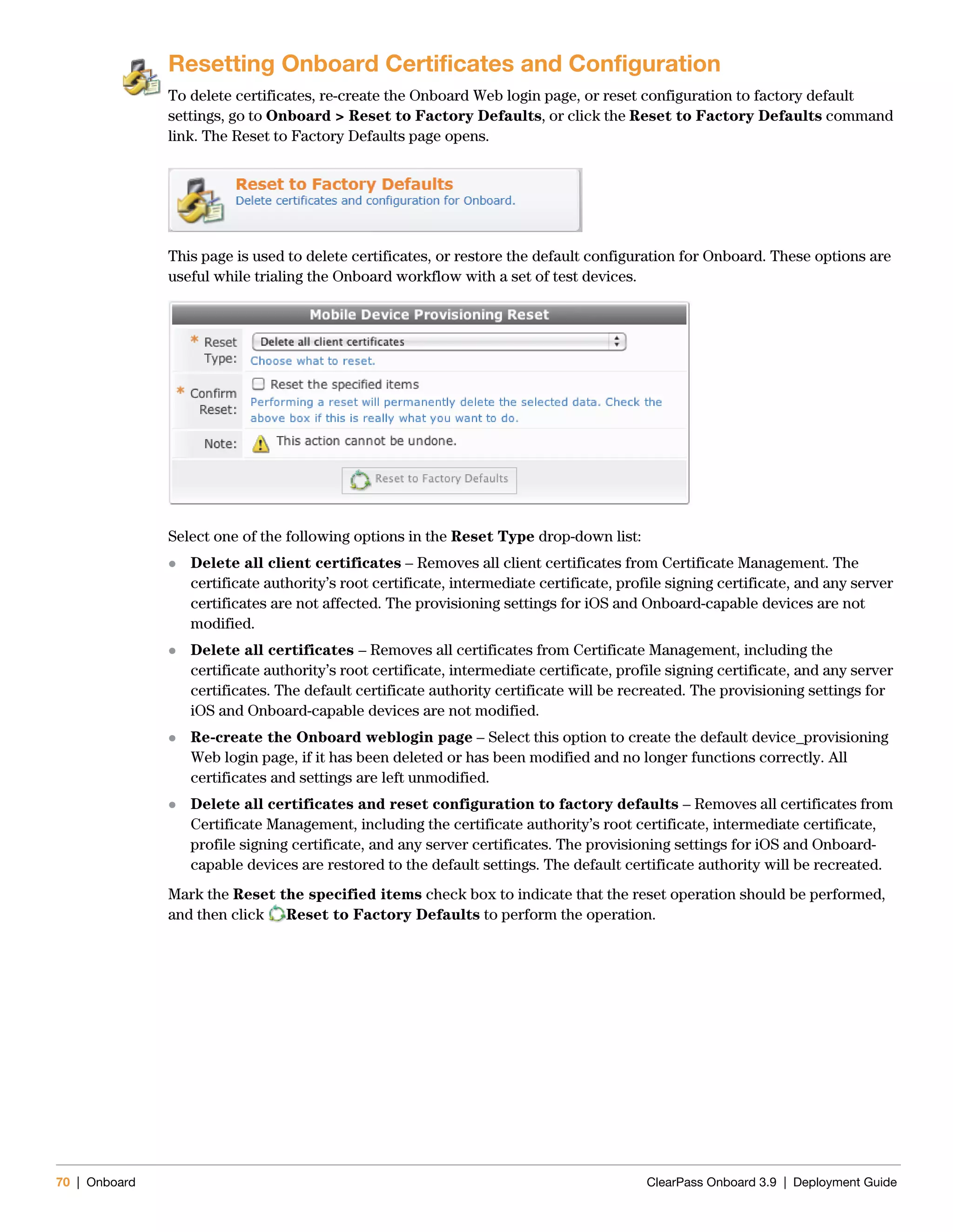 70 | Onboard ClearPass Onboard 3.9 | Deployment Guide
Resetting Onboard Certificates and Configuration
To delete certificates, re-create the Onboard Web login page, or reset configuration to factory default
settings, go to Onboard > Reset to Factory Defaults, or click the Reset to Factory Defaults command
link. The Reset to Factory Defaults page opens.
This page is used to delete certificates, or restore the default configuration for Onboard. These options are
useful while trialing the Onboard workflow with a set of test devices.
Select one of the following options in the Reset Type drop-down list:
 Delete all client certificates – Removes all client certificates from Certificate Management. The
certificate authority’s root certificate, intermediate certificate, profile signing certificate, and any server
certificates are not affected. The provisioning settings for iOS and Onboard-capable devices are not
modified.
 Delete all certificates – Removes all certificates from Certificate Management, including the
certificate authority’s root certificate, intermediate certificate, profile signing certificate, and any server
certificates. The default certificate authority certificate will be recreated. The provisioning settings for
iOS and Onboard-capable devices are not modified.
 Re-create the Onboard weblogin page – Select this option to create the default device_provisioning
Web login page, if it has been deleted or has been modified and no longer functions correctly. All
certificates and settings are left unmodified.
 Delete all certificates and reset configuration to factory defaults – Removes all certificates from
Certificate Management, including the certificate authority’s root certificate, intermediate certificate,
profile signing certificate, and any server certificates. The provisioning settings for iOS and Onboard-
capable devices are restored to the default settings. The default certificate authority will be recreated.
Mark the Reset the specified items check box to indicate that the reset operation should be performed,
and then click Reset to Factory Defaults to perform the operation.
 