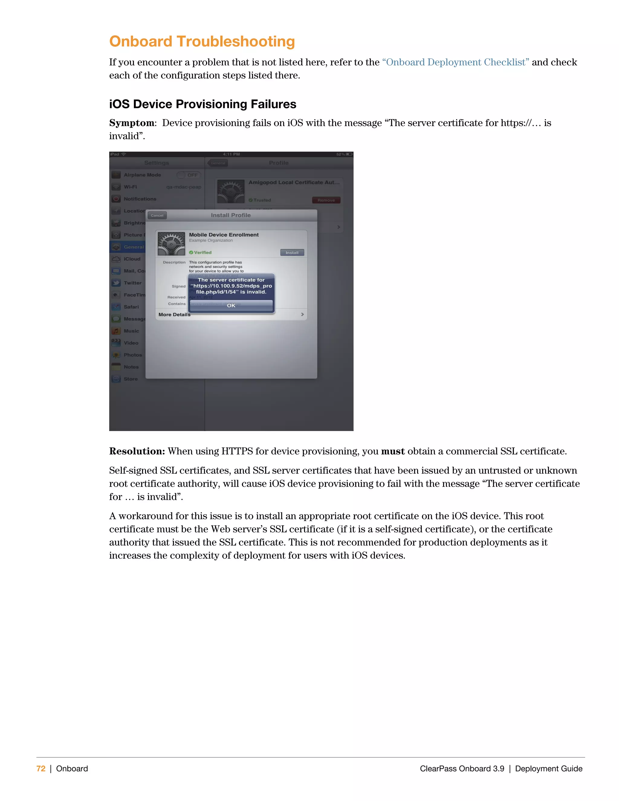 72 | Onboard ClearPass Onboard 3.9 | Deployment Guide
Onboard Troubleshooting
If you encounter a problem that is not listed here, refer to the “Onboard Deployment Checklist” and check
each of the configuration steps listed there.
iOS Device Provisioning Failures
Symptom: Device provisioning fails on iOS with the message “The server certificate for https://… is
invalid”.
Resolution: When using HTTPS for device provisioning, you must obtain a commercial SSL certificate.
Self-signed SSL certificates, and SSL server certificates that have been issued by an untrusted or unknown
root certificate authority, will cause iOS device provisioning to fail with the message “The server certificate
for … is invalid”.
A workaround for this issue is to install an appropriate root certificate on the iOS device. This root
certificate must be the Web server’s SSL certificate (if it is a self-signed certificate), or the certificate
authority that issued the SSL certificate. This is not recommended for production deployments as it
increases the complexity of deployment for users with iOS devices.
 