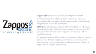 18 
Zappos.com délivre à un processus d’intégration intensif. 
Durant une formation intensive de 5 semaines, les nouveaux 
employés de Zappos apprennent les valeurs et les procédures de 
l'organisation. A la fin de la formation, 
2000 $ leur sont proposés pour quitter l’entreprise si il estime que 
rester travailler chez Zappos n’est pas un bon choix pour eux. À ce 
jour, seulement environ 1% des stagiaires ont accepté l’offre et 
quitté l’entreprise. 
Il s’agit peut-être d’une des raisons pour laquelle, même si Zappos 
compte plus de 1300 employés, l'entreprise est en mesure de 
maintenir une structure organisationnelle relativement plate et se 
targue de son extrême transparence. 
 