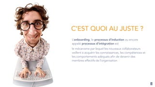 3 
C’EST QUOI AU JUSTE ? 
L’onboarding, le processus d’induction ou encore 
appelé processus d’intégration est 
le mécanisme par lequel les nouveaux collaborateurs 
veillent à acquérir les connaissances, les compétences et 
les comportements adéquats afin de devenir des 
membres effectifs de l’organisation 
 