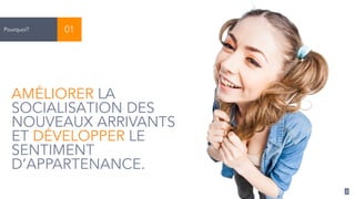 7 
Pourquoi? 01 
AMÉLIORER LA 
SOCIALISATION DES 
NOUVEAUX ARRIVANTS 
ET DÉVELOPPER LE 
SENTIMENT 
D’APPARTENANCE. 
 