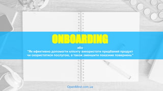 ONBOARDING
або
“Як ефективно допомогти клієнту використати придбаний продукт
чи скористатися послугою, а також зменшити показник повернень”
OpenMind.com.ua
 