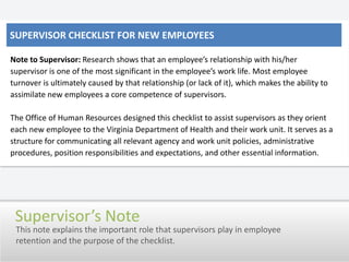 Supervisor Checklist for New EmployeesNote to Supervisor:Research shows that an employee’s relationship with his/her supervisor is one of the most significant in the employee’s work life. Most employee turnover is ultimately caused by that relationship (or lack of it), which makes the ability to assimilate new employees a core competence of supervisors.   The Office of Human Resources designed this checklist to assist supervisors as they orient each new employee to the Virginia Department of Health and their work unit. It serves as a structure for communicating all relevant agency and work unit policies, administrative procedures, position responsibilities and expectations, and other essential information.Supervisor’s NoteThis note explains the important role that supervisors play in employee retention and the purpose of the checklist.