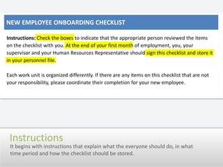 New employee onboarding checklistInstructions: Check the boxes to indicate that the appropriate person reviewed the items on the checklist with you. At the end of your first month of employment, you, your supervisor and your Human Resources Representative should sign this checklist and store it in your personnel file.Each work unit is organized differently. If there are any items on this checklist that are not your responsibility, please coordinate their completion for your new employee.InstructionsIt begins with instructions that explain what the everyone should do, in what time period and how the checklist should be stored.