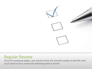 Regular ReviewOnce the employee begins, you should review the checklist weekly to identify what you’ll need to do or review the following week or month.
