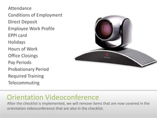 AttendanceConditions of EmploymentDirect DepositEmployee Work ProfileEPPI cardHolidaysHours of WorkOffice ClosingsPay PeriodsProbationary PeriodRequired TrainingTelecommutingOrientation VideoconferenceAfter the checklist is implemented, we will remove items that are now covered in the orientation videoconference that are also in the checklist.