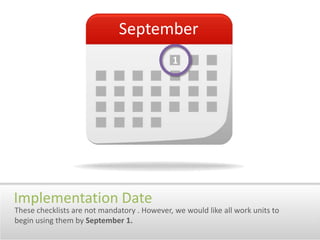 September1Implementation DateThese checklists are not mandatory . However, we would like all work units to begin using them by September 1. 