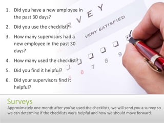 Did you have a new employee in the past 30 days?Did you use the checklist?How many supervisors had a new employee in the past 30 days?How many used the checklist?Did you find it helpful?Did your supervisors find it helpful?SurveysApproximately one month after you’ve used the checklists, we will send you a survey so we can determine if the checklists were helpful and how we should move forward.