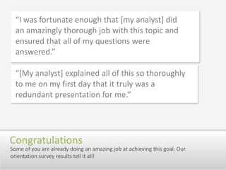 “I was fortunate enough that [my analyst] did an amazingly thorough job with this topic and ensured that all of my questions were answered.”“[My analyst] explained all of this so thoroughly to me on my first day that it truly was a redundant presentation for me.”Some of you are already doing an amazing job at achieving this goal. Our orientation survey results tell it all!Congratulations