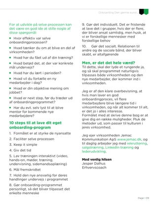 Page I 09
Onboarding Den glemte kunst…
For at udvikle på selve processen kan
det være en god ide at stille nogle af
disse spørgsmål:

Hvor effektiv var selve
onboardingprocessen?

Hvad tænker du om at blive en del af
virksomheden?

Hvad har du fået ud af din træning?

Hvad betød det, at der var konkrete
mål undervejs?

Hvad har du lært i perioden?

Hvad vil du fortælle en ny
medarbejder i dag?

Hvad er din objektive mening om
jobbet?

Hvad er next step, før du træder ud
af onboardingprogrammet?

Har du evt. selv lyst til at blive
mentor for kommende nye
medarbejdere?
10 steps til at lave dit eget
onboarding-program
1. Formålet er at styrke de nyansatte
2. Faciliter selve processen
3. Keep it simple
4. Giv det tid
5. Lav træningen interaktivt (video,
hands-on, møder, træning,
undervisning, sidemandsoplæring)
6. Mål fremskridtet
7. Hold den nye ansvarlig for deres
handlinger undervejs i programmet
8. Gør onboarding-programmet
personligt, så det bliver tilpasset det
enkelte menneske
9. Gør det individuelt. Det er fristende
at lave det i grupper, hvis der er flere,
der bliver ansat samtidig, men husk, at
vi er forskellige mennesker med
forskellige behov
10. Gør det socialt. Relationen til
andre og de sociale bånd, der bliver
skabt, er altafgørende
Men, er det det hele værd?
Til dette, skal der lyde et rungende ja,
og så skal programmet naturligvis
tilpasses både virksomheden og den
nye medarbejder, der kommer ind i
virksomheden.
Jeg er af den klare overbevisning, at
hvis man laver en god
onboardingproces, vil flere
medarbejdere blive længere tid i
virksomheden, og når alt kommer til alt,
er det jo i alles interesse.
Formålet med at skrive denne bog er at
give dig en række muligheder. Pluk de
metoder ud, som passer til kulturen i
jeres virksomhed.
Jeg ejer virksomheden Jemac
Kommunikation ApS www.jemac.dk, og
til daglig arbejder jeg med rekruttering,
salgstræning, LinkedIn træning og
lederudvikling.
Med venlig hilsen
Jesper Dalhus
Erhvervscoach
 