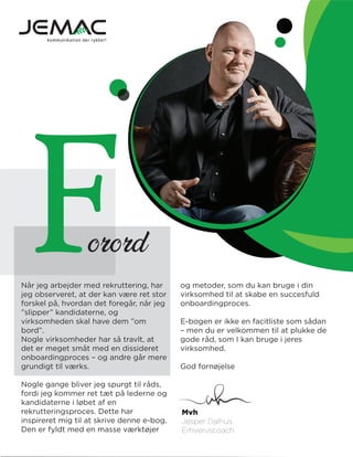orordF og metoder, som du kan bruge i din
virksomhed til at skabe en succesfuld
onboardingproces.
E-bogen er ikke en facitliste som sådan
– men du er velkommen til at plukke de
gode råd, som I kan bruge i jeres
virksomhed.
God fornøjelse
Når jeg arbejder med rekruttering, har
jeg observeret, at der kan være ret stor
forskel på, hvordan det foregår, når jeg
”slipper” kandidaterne, og
virksomheden skal have dem ”om
bord”.
Nogle virksomheder har så travlt, at
det er meget småt med en dissideret
onboardingproces – og andre går mere
grundigt til værks.
Nogle gange bliver jeg spurgt til råds,
fordi jeg kommer ret tæt på lederne og
kandidaterne i løbet af en
rekrutteringsproces. Dette har
inspireret mig til at skrive denne e-bog.
Den er fyldt med en masse værktøjer
Mvh
Jesper Dalhus
Erhvervscoach
 