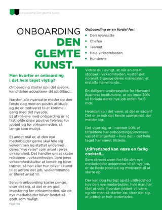 Onboarding Den glemte kunst…
D&I Re-Defined
ONBOARDING
DEN
GLEMTE
KUNST…
Onboarding er en fordel for:

Den nyansatte

Chefen

Teamet

Hele virksomheden

Kunderne
Vidste du i øvrigt, at når en ansat
stopper i virksomheden, koster det
normalt 3 gange deres månedsløn, at
erstatte ham/hende…
En tidligere undersøgelse fra Harward
Business Institutviste, at op imod 30%
vil forlade deres nye job inden for 6
mdr.
Hvordan kan det være, at det er sådan?
Det er jo nok det første spørgsmål, der
melder sig.
Det viser sig, at i næsten 90% af
tilfældene har onboardingsprocessen
været mangelfuld – hvis den i det hele
taget har været tilstede.
Utilfredshed kan være en farlig
cocktail…
Som skrevet oven for:Når den nye
medarbejder ankommer til sit nye job,
er de fleste positive og motiveret til at
starte op.
Der kan dog hurtigt opstå utilfredshed
hos den nye medarbejder, hvis man har
fået at vide, hvordan jobbet vil være,
og når man så starter op, viser det sig,
at jobbet er helt anderledes.
Men hvorfor er onboarding
i det hele taget vigtig?
Onboarding starter op i det øjeblik,
kandidaten accepterer dit jobtilbud…
Næsten alle nyansatte møder op den
første dag med en positiv attitude,
og de er motiveret til at komme i
gang med det nye job.
Et af målene med onboarding er at
fastholde disse positive følelser, for
jobbet og for virksomheden, så
længe som muligt.
Et andet mål er, at den nye
medarbejder gerne skal føle sig
velkommen og støttet undervejs i
deres ”nye rejse” som ansat i jeres
virksomhed. Det handler om at skabe
relationer i virksomheden, lære jeres
virksomhedskultur at kende og blive
trænet, så han eller hun bliver i stand
til at udføre det job, vedkommende
er blevet ansat til.
Selvom onboarding koster penge,
viser det sig, at det er en god
investering for virksomheden, når de
nye medarbejder bliver landet så
godt som muligt.
Page I 02
 
