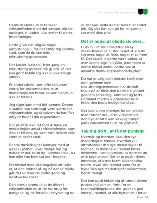 Page I 03
Onboarding Den glemte kunst…
Nogle medarbejdere forlader
virksomheden med det samme, når de
opdager, at jobbet ikke svarer til deres
forventninger.
Dette giver naturligvis nogle
udfordringer – for det stiller dig samme
sted, som da du startede
rekrutteringsprocessen.
Det koster ”kassen”, hver gang en
rekrutteringsproces må gå om, så det
kan godt betale sig ikke at oversælge
jobbet.
Et andet udfald, som ofte kan være
værre for virksomheden, er, at
medarbejderen bliver, selvom han/hun
ikke er tilfreds.
Jeg siger bare med det samme: Denne
situation kan som sagt være værre for
virksomheden, også selvom du har fået
udfyldt hullet i din organisation.
Det er altså ikke ret fedt at have en
medarbejder ansat i virksomheden, som
ikke er tilfreds, og som reelt hellere ville
være et andet sted.
Denne medarbejder kæmper med at
lykkes i jobbet, laver mange fejl, og
måske er det, fordi de ”lukkede ned”, da
han eller hun blev sat ind i tingene.
Problemet med den negative attitude
er, at den smitter af, og på denne måde
går det ud over de andre gode og
positive kollegaer.
Den eneste grund til at de bliver i
virksomheden er, at de har brug for
pengene, og de fordele I tilbyder, og de
er der kun, indtil de har fundet et andet
job. Og det kan kun gå for langsomt,
set med dine øjne.
Det er noget at glæde sig over…
Husk nu, at når I ansætter en ny
medarbejder, så er der noget at glæde
sig over, noget at fejre, noget at se frem
til. Det skulle jo gerne være sådan, at
man kunne sige, ”tillykke, jeres team er
netop blevet endnu bedre ved at
ansætte denne stjernemedarbejder!”
Du har jo valgt den bedste, tænk over
det! igennem hele
rekrutteringsprocessen har du haft
fokus på at finde den bedste til jobbet,
gennem screening, samtaler og tests.
Formålet med hele processen er at
finde den bedst mulige kandidat.
Det skal kunne mærkes fra det øjeblik
man træder ind i jeres virksomhed –
den nye ansatte kan virkelig hjælpe
jeres virksomhed til at nå jeres mål.
Tag dig tid til, at få det planlagt
Hvornår og hvordan, skal den nye
medarbejder trænes. Hvordan vil I
introducerer den nye medarbejder til
teamet. Jo mere selve teamet bliver
involveret i denne proces, jo mere vil de
ofte tage ansvar. Det er jo også i deres
interesse, at deres team bliver endnu
bedre. Hvad skal teamet gøre, for at
byde den nye medarbejder velkommen
bedst muligt.
Det kan godt betale sig at tænke denne
proces ind som en form for en
teambuildingproces, det giver en god
energi i teamet, at alle byder ind. Det er
 