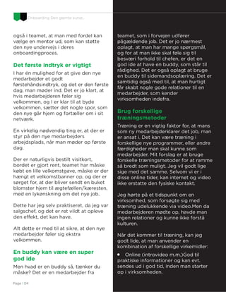 Onboarding Den glemte kunst…
D&I Re-Defined
også i teamet, at man med fordel kan
vælge en mentor ud, som kan støtte
den nye undervejs i deres
onboardingproces.
Det første indtryk er vigtigt
I har én mulighed for at give den nye
medarbejder et godt
førstehåndsindtryk, og det er den første
dag, man møder ind. Det er jo klart, at
hvis medarbejderen føler sig
velkommen, og I er klar til at byde
velkommen, sætter det nogle spor, som
den nye går hjem og fortæller om i sit
netværk.
En virkelig nødvendig ting er, at der er
styr på den nye medarbejders
arbejdsplads, når man møder op første
dag.
Der er naturligvis bestilt visitkort,
bordet er gjort rent, teamet har måske
købt en lille velkomstgave, måske er der
hængt et velkomstbanner op, og der er
sørget for, at der bliver sendt en buket
blomster hjem til ægtefællen/kæresten,
med en lykønskning om det nye job.
Dette har jeg selv praktiseret, da jeg var
salgschef, og det er ret vildt at opleve
den effekt, det kan have.
Alt dette er med til at sikre, at den nye
medarbejder føler sig ekstra
velkommen.
En buddy kan være en super
god ide
Men hvad er en buddy så, tænker du
måske? Det er en medarbejder fra
teamet, som i forvejen udfører
pågældende job. Det er jo nærmest
oplagt, at man har mange spørgsmål,
og for at man ikke skal føle sig til
besværi forhold til chefen, er det en
god ide at have en buddy, som står til
rådighed. Det er også oplagt at bruge
en buddy til sidemandsoplæring. Det er
samtidig også med til, at man hurtigt
får skabt nogle gode relationer til en
medarbejder, som kender
virksomheden indefra.
Brug forskellige
træningsmetoder
Træning er en vigtig faktor for, at mans
som ny medarbejderklarer det job, man
er ansat i. Det kan være træning i
forskellige nye programmer, eller andre
færdigheder man skal kunne som
medarbejder. Mit forslag er at bruge
forskelle træningsmetoder for at ramme
så bredt som muligt. Jeg vil godt lige
sige med det samme. Selvom vi er i
disse online tider, kan internet og video
ikke erstatte den fysiske kontakt.
Jeg hørte på et tidspunkt om en
virksomhed, som forsøgte sig med
træning udelukkende via video.Men da
medarbejderen mødte op, havde man
ingen relationer og kunne ikke forstå
kulturen.
Når det kommer til træning, kan jeg
godt lide, at man anvender en
kombination af forskellige virkemidler:

Online (introvideo m.m.)God til
praktiske informationer og kan evt.
sendes ud i god tid, inden man starter
op i virksomheden.
Page I 04
 