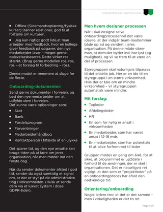 Page I 05
Onboarding Den glemte kunst…

Offline (Sidemandsoplæring/fysiske
kurser) Danner relationer, god til at
fortælle om kulturen.

Jeg kan rigtigt godt lide,at man
arbejder med feedback, hvor en kollega
giver feedback på opgaver, den nye
medarbejder laver – meget gerne
oplevelsesbaseret. Dette virker ret
stærkt. (Brug gerne modellen ros, ros,
ros – et forslag til forbedring – ros).
Denne model er nemmere at sluge for
de fleste.
Onboarding-dokumenter:
Send gerne dokumenter i forvejen, og
bed den nye medarbejder om at
udfylde dem i forvejen.
Det kunne være oplysninger som:

Skat

Bank

Fordelsprogram

Forventninger

Medarbejderhåndbog

Kontaktperson i tilfælde af en ulykke
Det sparer tid, og den nye ansatte kan
bruge tiden på at lære om jeres
organisation, når man møder ind den
første dag.
Når du sender dokumenter afsted i god
tid, sender du også samtidig et signal
om, at der er styr på de administrative
ting i virksomheden. (Husk at sende
dem via et lukket system i disse
GDPR-tider).
Men hvem designer processen
Når I skal designe selve
onboardingprocessen,vil det være
ideelle, at der indgår team-medlemmer
både op ad og vandret i jeres
organisation. På denne måde sikrer
man, at dem,der byder ind, har lyst (og
mulighed), og vil se frem til at være en
del af processen.
Styregruppen skal naturligvis tilpasses
til det enkelte job. Her er en ide til en
styregruppe i en større virksomhed.
Hvis der er tale om en mindre
virksomhed – vil styregruppen
automatisk være mindre:
Mit forslag:

Topleder

Afdelingsleder

HR

En som for nylig er ansat i
virksomheden

En medarbejder, som har været
ansat i 12-18 mdr.

En medarbejder, som har potentiale
til at blive forfremmet til leder
Gruppen mødes en gang om året, for at
sikre, at programmet er up2date i
forhold til de ændringer, der er sket i
organisationen. Det er naturligvis ret
vigtigt, at den som er ”projektleder” på
en onboardingproces har afsat den
nødvendige tid.
Orientering/onboarding
Nogle ledere tror, at det er det samme –
men i virkeligheden er det to ret
 