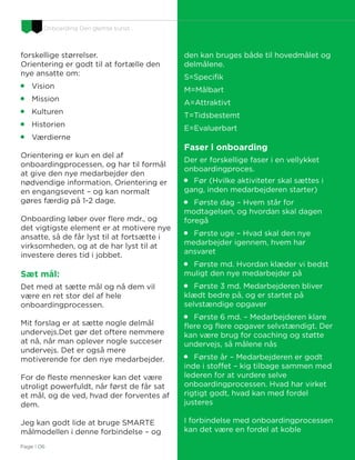 Onboarding Den glemte kunst…
Page I 06
forskellige størrelser.
Orientering er godt til at fortælle den
nye ansatte om:

Vision

Mission

Kulturen

Historien

Værdierne
Orientering er kun en del af
onboardingprocessen, og har til formål
at give den nye medarbejder den
nødvendige information. Orientering er
en engangsevent – og kan normalt
gøres færdig på 1-2 dage.
Onboarding løber over flere mdr., og
det vigtigste element er at motivere nye
ansatte, så de får lyst til at fortsætte i
virksomheden, og at de har lyst til at
investere deres tid i jobbet.
Sæt mål:
Det med at sætte mål og nå dem vil
være en ret stor del af hele
onboardingprocessen.
Mit forslag er at sætte nogle delmål
undervejs.Det gør det oftere nemmere
at nå, når man oplever nogle succeser
undervejs. Det er også mere
motiverende for den nye medarbejder.
For de fleste mennesker kan det være
utroligt powerfuldt, når først de får sat
et mål, og de ved, hvad der forventes af
dem.
Jeg kan godt lide at bruge SMARTE
målmodellen i denne forbindelse – og
den kan bruges både til hovedmålet og
delmålene.
S=Specifik
M=Målbart
A=Attraktivt
T=Tidsbestemt
E=Evaluerbart
Faser i onboarding
Der er forskellige faser i en vellykket
onboardingproces.

Før (Hvilke aktiviteter skal sættes i
gang, inden medarbejderen starter)

Første dag – Hvem står for
modtagelsen, og hvordan skal dagen
foregå

Første uge – Hvad skal den nye
medarbejder igennem, hvem har
ansvaret

Første md. Hvordan klæder vi bedst
muligt den nye medarbejder på

Første 3 md. Medarbejderen bliver
klædt bedre på, og er startet på
selvstændige opgaver

Første 6 md. – Medarbejderen klare
flere og flere opgaver selvstændigt. Der
kan være brug for coaching og støtte
undervejs, så målene nås

Første år – Medarbejderen er godt
inde i stoffet – kig tilbage sammen med
lederen for at vurdere selve
onboardingprocessen. Hvad har virket
rigtigt godt, hvad kan med fordel
justeres
I forbindelse med onboardingprocessen
kan det være en fordel at koble
 