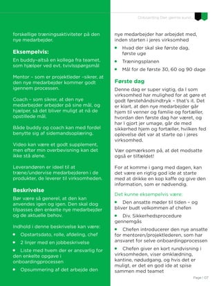 Page I 07
Onboarding Den glemte kunst…
forskellige træningsaktiviteter på den
nye medarbejder.
Eksempelvis:
En buddy–altså en kollega fra teamet,
som hjælper ved evt. tvivlsspørgsmål
Mentor – som er projektleder –sikrer, at
den nye medarbejder kommer godt
igennem processen.
Coach – som sikrer, at den nye
medarbejder arbejder på sine mål, og
hjælper, så det bliver muligt at nå de
opstillede mål.
Både buddy og coach kan med fordel
benytte sig af sidemandsoplæring.
Video kan være et godt supplement,
men efter min overbevisning kan det
ikke stå alene.
Leverandøren er ideel til at
træne/undervise medarbejderen i de
produkter, de leverer til virksomheden.
Beskrivelse
Bør være så generel, at den kan
anvendes igen og igen. Den skal dog
tilpasses den enkelte nye medarbejder
og de aktuelle behov.
Indhold i denne beskrivelse kan være:

Opstartsdato, rolle, afdeling, chef

2 linjer med en jobbeskrivelse

Liste med hvem der er ansvarlig for
den enkelte opgave i
onboardingprocessen

Opsummering af det arbejde den
nye medarbejder har arbejdet med,
inden starten i jeres virksomhed

Hvad der skal ske første dag,
første uge

Træningsplanen

Mål for de første 30, 60 og 90 dage
Første dag
Denne dag er super vigtig, da I som
virksomhed har mulighed for at gøre et
godt førstehåndsindtryk – that’s it. Det
er klart, at den nye medarbejder går
hjem til venner og familie og fortæller,
hvordan den første dag har været, og
har I gjort jer umage, går de med
sikkerhed hjem og fortæller, hvilken fed
oplevelse det var at starte op i jeres
virksomhed.
Vær opmærksom på, at det modsatte
også er tilfældet!
For at komme i gang med dagen, kan
det være en rigtig god ide at starte
med at drikke en kop kaffe og give den
information, som er nødvendig.
Det kunne eksempelvis være:

Den ansatte møder til tiden – og
bliver budt velkommen af chefen

Div. Sikkerhedsprocedure
gennemgås

Chefen introducerer den nye ansatte
for mentoren/projektlederen, som har
ansvaret for selve onboardingprocessen

Chefen giver en kort rundvisning i
virksomheden, viser omklædning,
kantine, nødudgang, og hvis det er
muligt, er det en god ide at spise
sammen med teamet
 