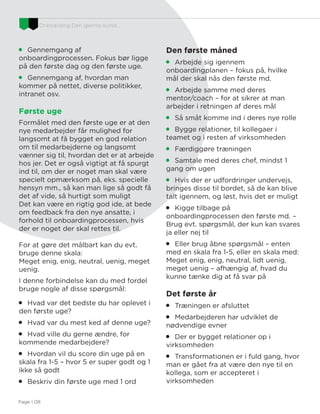 Onboarding Den glemte kunst…
Page I 08

Gennemgang af
onboardingprocessen. Fokus bør ligge
på den første dag og den første uge.

Gennemgang af, hvordan man
kommer på nettet, diverse politikker,
intranet osv.
Første uge
Formålet med den første uge er at den
nye medarbejder får mulighed for
langsomt at få bygget en god relation
om til medarbejderne og langsomt
vænner sig til, hvordan det er at arbejde
hos jer. Det er også vigtigt at få spurgt
ind til, om der er noget man skal være
specielt opmærksom på, eks. specielle
hensyn mm., så kan man lige så godt få
det af vide, så hurtigt som muligt
Det kan være en rigtig god ide, at bede
om feedback fra den nye ansatte, i
forhold til onboardingprocessen, hvis
der er noget der skal rettes til.
For at gøre det målbart kan du evt.
bruge denne skala:
Meget enig, enig, neutral, uenig, meget
uenig.
I denne forbindelse kan du med fordel
bruge nogle af disse spørgsmål:

Hvad var det bedste du har oplevet i
den første uge?

Hvad var du mest ked af denne uge?

Hvad ville du gerne ændre, for
kommende medarbejdere?

Hvordan vil du score din uge på en
skala fra 1-5 – hvor 5 er super godt og 1
ikke så godt

Beskriv din første uge med 1 ord
Den første måned

Arbejde sig igennem
onboardingplanen – fokus på, hvilke
mål der skal nås den første md.

Arbejde samme med deres
mentor/coach – for at sikrer at man
arbejder i retningen af deres mål

Så småt komme ind i deres nye rolle

Bygge relationer, til kollegaer i
teamet og i resten af virksomheden

Færdiggøre træningen

Samtale med deres chef, mindst 1
gang om ugen

Hvis der er udfordringer undervejs,
bringes disse til bordet, så de kan blive
talt igennem, og løst, hvis det er muligt

Kigge tilbage på
onboardingprocessen den første md. –
Brug evt. spørgsmål, der kun kan svares
ja eller nej til

Eller brug åbne spørgsmål – enten
med en skala fra 1-5, eller en skala med:
Meget enig, enig, neutral, lidt uenig,
meget uenig – afhængig af, hvad du
kunne tænke dig at få svar på
Det første år

Træningen er afsluttet

Medarbejderen har udviklet de
nødvendige evner

Der er bygget relationer op i
virksomheden

Transformationen er i fuld gang, hvor
man er gået fra at være den nye til en
kollega, som er accepteret i
virksomheden
 