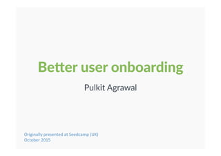 Be#er user onboarding
Pulkit Agrawal
Originally	presented	at	Seedcamp	(UK)		
October	2015	
 