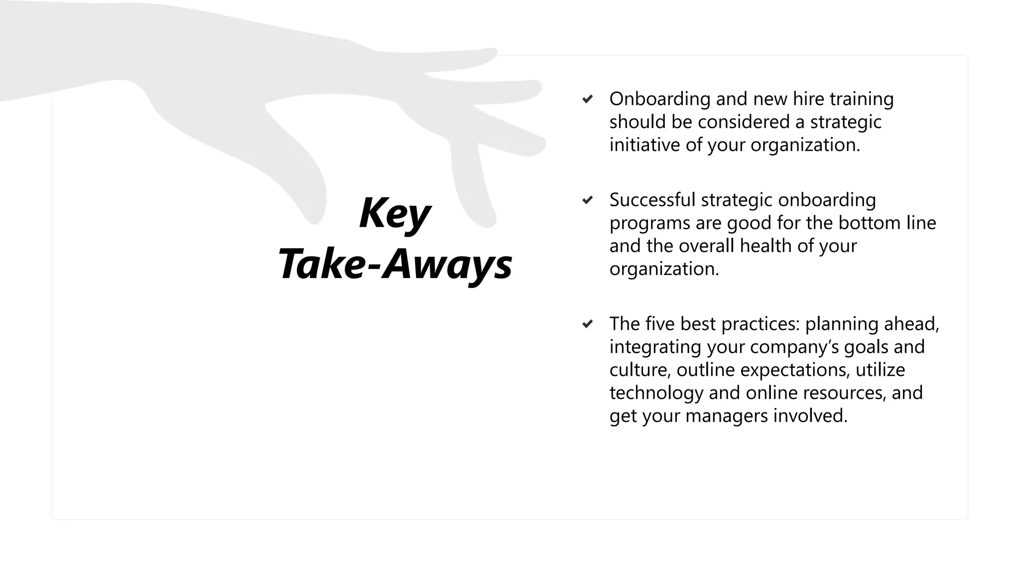 Key
Take-Aways
Onboarding and new hire training
should be considered a strategic
initiative of your organization.
Successful strategic onboarding
programs are good for the bottom line
and the overall health of your
organization.
The five best practices: planning ahead,
integrating your company’s goals and
culture, outline expectations, utilize
technology and online resources, and
get your managers involved.
 