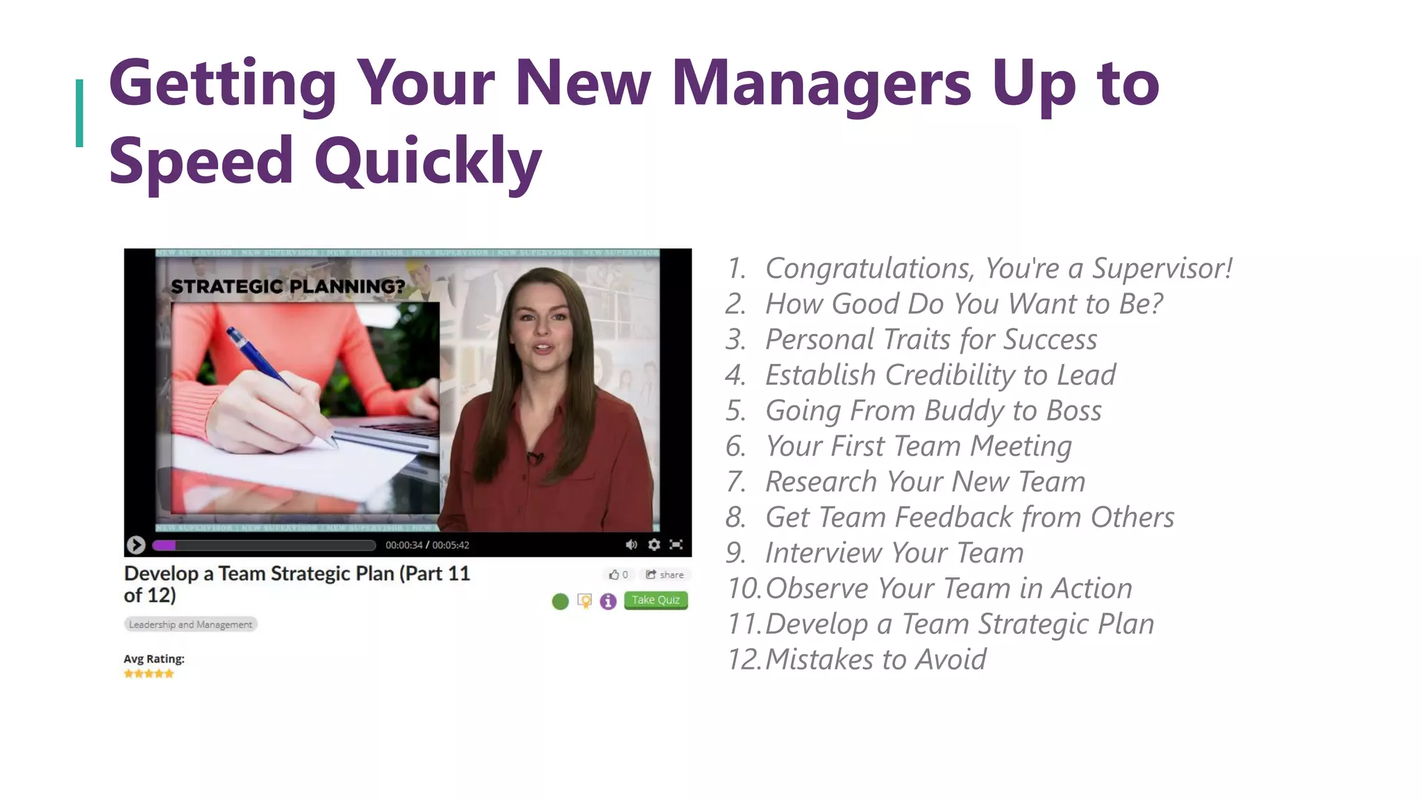 Getting Your New Managers Up to
Speed Quickly
1. Congratulations, You're a Supervisor!
2. How Good Do You Want to Be?
3. Personal Traits for Success
4. Establish Credibility to Lead
5. Going From Buddy to Boss
6. Your First Team Meeting
7. Research Your New Team
8. Get Team Feedback from Others
9. Interview Your Team
10.Observe Your Team in Action
11.Develop a Team Strategic Plan
12.Mistakes to Avoid
 