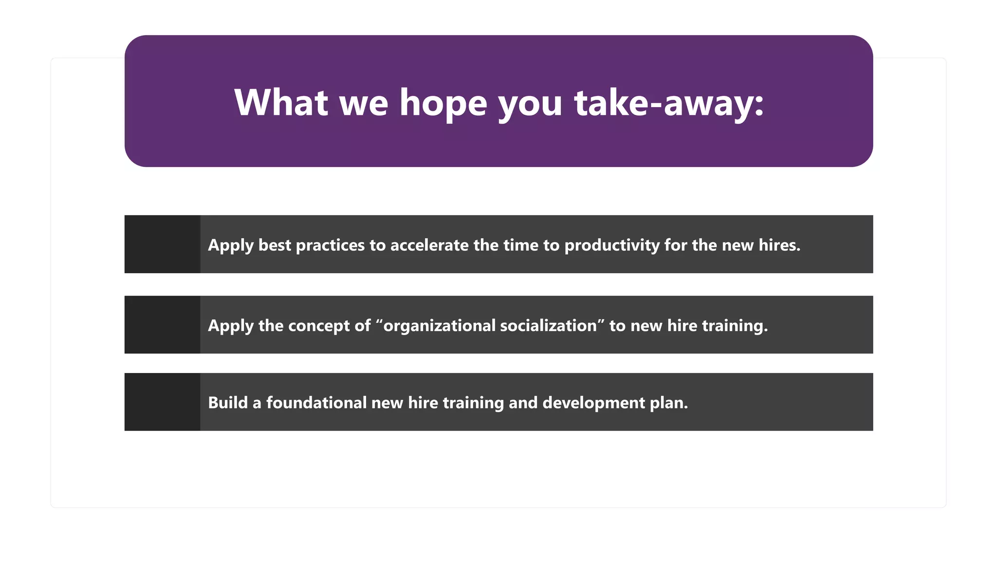 What we hope you take-away:
Apply best practices to accelerate the time to productivity for the new hires.
Apply the concept of “organizational socialization” to new hire training.
Build a foundational new hire training and development plan.
 