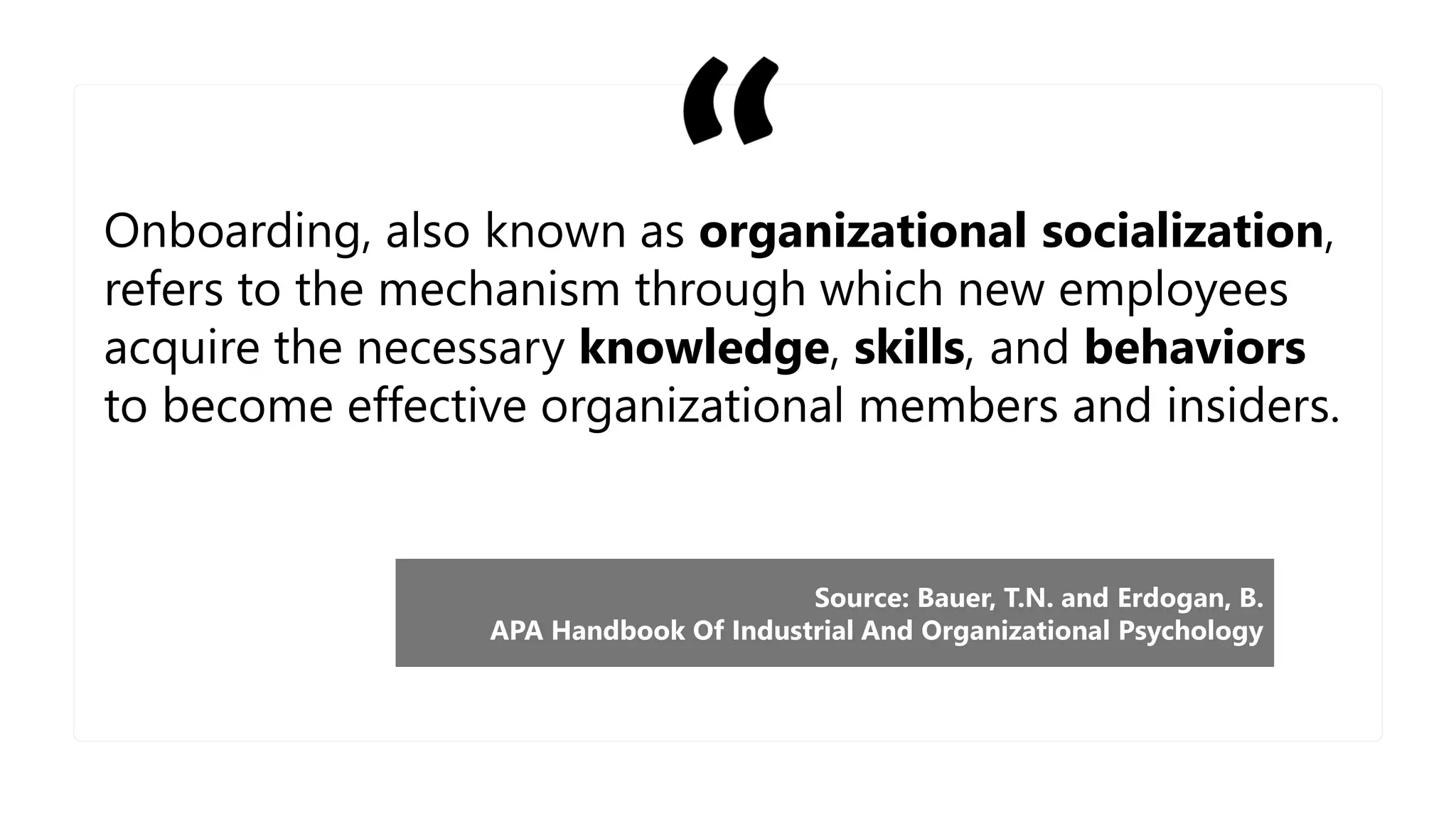 Onboarding, also known as organizational socialization,
refers to the mechanism through which new employees
acquire the necessary knowledge, skills, and behaviors
to become effective organizational members and insiders.
Source: Bauer, T.N. and Erdogan, B.
APA Handbook Of Industrial And Organizational Psychology
 