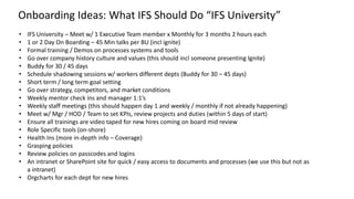 • IFS University – Meet w/ 1 Executive Team member x Monthly for 3 months 2 hours each
• 1 or 2 Day On Boarding – 45 Min talks per BU (incl ignite)
• Formal training / Demos on processes systems and tools
• Go over company history culture and values (this should incl someone presenting Ignite)
• Buddy for 30 / 45 days
• Schedule shadowing sessions w/ workers different depts (Buddy for 30 – 45 days)
• Short term / long term goal setting
• Go over strategy, competitors, and market conditions
• Weekly mentor check ins and manager 1:1’s
• Weekly staff meetings (this should happen day 1 and weekly / monthly if not already happening)
• Meet w/ Mgr / HOD / Team to set KPIs, review projects and duties (within 5 days of start)
• Ensure all trainings are video taped for new hires coming on board mid review
• Role Specific tools (on-shore)
• Health Ins (more in-depth info – Coverage)
• Grasping policies
• Review policies on passcodes and logins
• An intranet or SharePoint site for quick / easy access to documents and processes (we use this but not as
a intranet)
• Orgcharts for each dept for new hires
Onboarding Ideas: What IFS Should Do “IFS University”
 