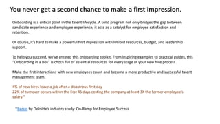 Onboarding is a critical point in the talent lifecycle. A solid program not only bridges the gap between
candidate experience and employee experience, it acts as a catalyst for employee satisfaction and
retention.
Of course, it’s hard to make a powerful first impression with limited resources, budget, and leadership
support.
To help you succeed, we’ve created this onboarding toolkit. From inspiring examples to practical guides, this
“Onboarding in a Box” is chock full of essential resources for every stage of your new hire process.
Make the ﬁrst interactions with new employees count and become a more productive and successful talent
management team.
4% of new hires leave a job after a disastrous first day
22% of turnover occurs within the first 45 days costing the company at least 3X the former employee’s
salary.*
You never get a second chance to make a first impression.
*Bersin by Deloitte’s industry study: On-Ramp for Employee Success
 
