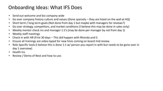 • Send out welcome and bio company wide
• Go over company history culture and values (Done sparsely – they are listed on the wall at HQ)
• Short term / long term goals (Not done from day 1 but maybe with managers for reviews?)
• Go over strategy, competitors, and market conditions (I believe this may be done in sales only)
• Weekly mentor check ins and manager 1:1’s (may be done per manager by not from day 1)
• Weekly staff meetings
• Check in with HR (First 30 days – This did happen with Rhonda and I)
• Ensure all trainings are video taped for new hires coming on board mid review
• Role Specific tools (I believe this is done 1:1 w/ person you report in with but needs to be gone over in
day 1 overview)
• Health Ins
• Review / Demo of Nest and how to use.
Onboarding Ideas: What IFS Does
 